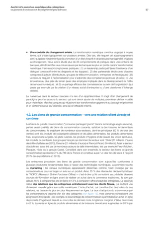 57
Accélérer la mutation numérique des entreprises :
un gisement de croissance et de compétitivité pour la France 
ƒƒ Une conduite du changement avisée. La transformation numérique constitue un projet à moyen
terme, qui s’étale typiquement sur plusieurs années. Dès lors, elle requiert un accompagnement
actif, qui passe notamment par la promotion d’un état d’esprit et de pratiques managériales propices
au changement. Nous avons étudié plus de 35 comportements et pratiques dans une centaine de
banques, afin d’identifier ceux mis en œuvre par les banques les plus en pointe dans la transformation
numérique. Il en ressort cinq bonnes pratiques : (1) un leadership participatif (avec l’existence d’un
dialogue constructif entre les dirigeants et les équipes) ; (2) des partenariats étroits avec d’autres
catégories d’acteurs (distributeurs, groupes de télécommunication, entreprises technologiques) ; (3)
un recours fréquent à l’externalisation pour s’adjoindre des compétences pointues et rares ; (4) une
innovation au plus près du terrain (avec des employés impliqués dans le développement de l’offre
de services numérique) ; et (5) un partage efficace des connaissances au sein de l’organisation (qui
passe par exemple par la création d’un réseau social d’entreprise ou d’une plateforme d’échange
dédiée).
Le numérique dans le secteur bancaire n’a rien d’un épiphénomène. Il s’agit d’un changement de
paradigme pour les acteurs du secteur, qui vont devoir ajuster de multiples paramètres de leur modèle
pour y faire face. Mais les banques qui réussiront leur transformation gagneront au passage en proximité
et en pertinence pour leur clientèle, ainsi qu’en efficacité interne.
4.2. Les biens de grande consommation – vers une relation client directe et
continue
Les biens de grande consommation (consumer packaged goods dans la terminologie anglo-saxonne),
parfois aussi qualifiés de biens de consommation courante, satisfont à des besoins fondamentaux
du consommateur. Ils englobent de nombreux sous-secteurs, dont les principaux (60 % du total des
ventes) sont les produits de boulangerie-pâtisserie et de pâtes alimentaires, les produits alimentaires
frais, les produits surgelés, les plats cuisinés, les produits d’hygiène et de beauté, les vins et spiritueux,
les produits de confiserie. Les groupes français qui dominent le secteur sont l’Oréal (23 milliards d’euros
de chiffre d’affaires en 2013), Danone (21 milliards d’euros) et Pernod-Ricard (9 milliards). Mais le secteur
d’activité est aussi tiré par de nombreux acteurs de taille intermédiaire, tels par exemple Fleury Michon,
Pasquier, Nuxe ou le groupe Castel. Considéré dans son ensemble, le secteur des biens de grande
consommation représente 2 % du PIB de la France et constitue aussi l’un des fers de lance à l’export
(13 % des exportations en 2013).
Les entreprises produisant des biens de grande consommation sont aujourd’hui confrontées à
plusieurs évolutions fondamentales liées à l’essor des technologies numériques. La première touche
au marketing  :  les canaux numériques apparaissent désormais comme l’outil privilégié par les
consommateurs pour se forger un avis sur un produit. Ainsi, 55 % des internautes déclarent pratiquer
le ROPO (Research Online Purchase Offline) – c’est-à-dire qu’ils consultent au préalable diverses
sources d’information en ligne avant de réaliser un achat dans le commerce traditionnel. Ils sont par
ailleurs 16 % à comparer les prix en ligne et 13 % à comparer l’offre produit des entreprises. La seconde
relève des relations que les entreprises entretiennent avec les clients finaux, qui revêtent une
dimension nouvelle grâce aux outils numériques. L’acte d’achat, qui constitue l’un des volets de ces
relations, se déroule de plus en plus fréquemment en ligne. Le taux d’adoption du e-commerce par
les consommateurs dépend bien sûr des catégories (voir figure 15), mais certaines connaissent une
progression très rapide : par exemple, le pourcentage de consommateurs ayant réalisé un achat en ligne
de produits d’hygiène et beauté au cours des six derniers mois, longtemps marginal, s’élève désormais
à 45 %. La vente en ligne de produits alimentaires et de boissons devrait ainsi augmenter de 20 % par
 