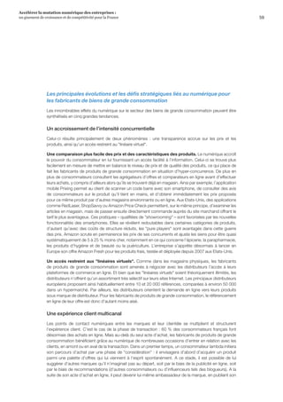 59
Accélérer la mutation numérique des entreprises :
un gisement de croissance et de compétitivité pour la France 
Les principales évolutions et les défis stratégiques liés au numérique pour
les fabricants de biens de grande consommation
Les innombrables effets du numérique sur le secteur des biens de grande consommation peuvent être
synthétisés en cinq grandes tendances.
Un accroissement de l’intensité concurrentielle
Celui-ci résulte principalement de deux phénomènes  :  une transparence accrue sur les prix et les
produits, ainsi qu’un accès restreint au linéaire virtuel.
Une comparaison plus facile des prix et des caractéristiques des produits. Le numérique accroît
le pouvoir du consommateur en lui fournissant un accès facilité à l’information. Celui-ci se trouve plus
facilement en mesure de mettre en balance le niveau de prix et de qualité des produits, ce qui place de
fait les fabricants de produits de grande consommation en situation d’hyper-concurrence. De plus en
plus de consommateurs consultent les agrégateurs d’offres et comparateurs en ligne avant d’effectuer
leurs achats, y compris d’ailleurs alors qu’ils se trouvent déjà en magasin. Ainsi par exemple, l’application
mobile Prixing permet au client de scanner un code barre avec son smartphone, de consulter des avis
de consommateurs sur le produit qu’il tient en mains, et d’obtenir immédiatement les prix proposés
pour ce même produit par d’autres magasins environnants ou en ligne. Aux Etats-Unis, des applications
comme RedLaser, ShopSavvy ou Amazon Price Check permettent, sur le même principe, d’examiner les
articles en magasin, mais de passer ensuite directement commande auprès du site marchand offrant le
tarif le plus avantageux. Ces pratiques – qualifiées de showrooming – sont favorisées par les nouvelles
fonctionnalités des smartphones. Elles se révèlent redoutables dans certaines catégories de produits,
d’autant qu’avec des coûts de structure réduits, les pure players sont avantagés dans cette guerre
des prix. Amazon scrute en permanence les prix de ses concurrents et ajuste les siens pour être quasi
systématiquement de 5 à 25 % moins cher, notamment en ce qui concerne l’épicerie, la parapharmacie,
les produits d’hygiène et de beauté ou la puériculture. L’entreprise s’apprête désormais à lancer en
Europe son offre Amazon Fresh pour les produits frais, testée et déployée depuis 2007 aux Etats-Unis.
Un accès restreint aux linéaires virtuels. Comme dans les magasins physiques, les fabricants
de produits de grande consommation sont amenés à négocier avec les distributeurs l’accès à leurs
plateformes de commerce en ligne. Et bien que les linéaires virtuels soient théoriquement illimités, les
distributeurs n’offrent qu’un assortiment très sélectif sur leurs sites Internet. Les principaux distributeurs
européens proposent ainsi habituellement entre 10 et 20 000 références, comparées à environ 50 000
dans un hypermarché. Par ailleurs, les distributeurs orientent la demande en ligne vers leurs produits
sous marque de distributeur. Pour les fabricants de produits de grande consommation, le référencement
en ligne de leur offre est donc d’autant moins aisé.
Une expérience client multicanal
Les points de contact numériques entre les marques et leur clientèle se multiplient et structurent
l’expérience client. C’est le cas de la phase de transaction : 60 % des consommateurs français font
désormais des achats en ligne. Mais au-delà du seul acte d’achat, les fabricants de produits de grande
consommation bénéficient grâce au numérique de nombreuses occasions d’entrer en relation avec les
clients, en amont ou en aval de la transaction. Dans un premier temps, un consommateur lambda initiera
son parcours d’achat par une phase de considération : il envisagera d’abord d’acquérir un produit
parmi une palette d’offres qui lui viennent à l’esprit spontanément. A ce stade, il est possible de lui
suggérer d’autres marques qu’il n’imaginait pas au départ, soit par le biais de la publicité en ligne, soit
par le biais de recommandations (d’autres consommateurs ou d’influenceurs tels des blogueurs). A la
suite de son acte d’achat en ligne, il peut devenir lui-même ambassadeur de la marque, en publiant son
 