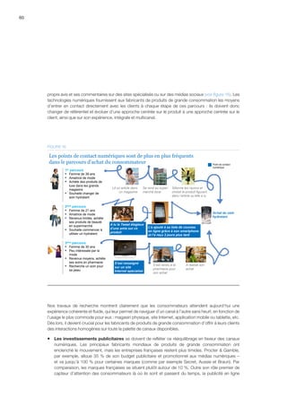 60
propre avis et ses commentaires sur des sites spécialisés ou sur des médias sociaux (voir figure 16). Les
technologies numériques fournissent aux fabricants de produits de grande consommation les moyens
d’entrer en contact directement avec les clients à chaque étape de ces parcours : ils doivent donc
changer de référentiel et évoluer d’une approche centrée sur le produit à une approche centrée sur le
client, ainsi que sur son expérience, intégrale et multicanal.
Achat du soin
hydratant
Lit un article dans
un magazine
Se rend au super-
marché local
A lu le Tweet élogieux
d’une amie sur ce
produit
Sillonne les rayons et
choisit le produit figurant
dans l’article qu’elle a lu
L’a ajouté à sa liste de courses
en ligne grâce à son smartphone
et l’a reçu 2 jours plus tard
S’est renseigné
sur un site
Internet spécialisé
S’est rendu à la
pharmacie pour
son achat
A réalisé son
achat
1er parcours
▪ Femme de 39 ans
▪ Amatrice de mode
▪ Achète des produits de
luxe dans les grands
magasins
▪ Souhaite changer de
soin hydratant
2ème parcours
▪ Femme de 21 ans
▪ Amatrice de mode
▪ Revenus limités, achète
ses produits de beauté
en supermarché
▪ Souhaite commencer à
utiliser un hydratant
3ème parcours
▪ Femme de 30 ans
▪ Peu intéressée par la
mode
▪ Revenus moyens, achète
ses soins en pharmacie
▪ Recherche un soin pour
sa peau
Les points de contact numériques sont de plus en plus fréquents
dans le parcours d’achat du consommateur Point de contact
numérique
FIGURE 16
Nos travaux de recherche montrent clairement que les consommateurs attendent aujourd’hui une
expérience cohérente et fluide, qui leur permet de naviguer d’un canal à l’autre sans heurt, en fonction de
l’usage le plus commode pour eux : magasin physique, site Internet, application mobile ou tablette, etc.
Dès lors, il devient crucial pour les fabricants de produits de grande consommation d’offrir à leurs clients
des interactions homogènes sur toute la palette de canaux disponibles.
ƒƒ Les investissements publicitaires se doivent de refléter ce rééquilibrage en faveur des canaux
numériques. Les principaux fabricants mondiaux de produits de grande consommation ont
enclenché le mouvement, mais les entreprises françaises restent plus timides. Procter  Gamble,
par exemple, alloue 35 % de son budget publicitaire et promotionnel aux médias numériques –
et va jusqu’à 100 % pour certaines marques (comme par exemple Secret, Aussie et Braun). Par
comparaison, les marques françaises se situent plutôt autour de 10 %. Outre son rôle premier de
capteur d’attention des consommateurs là où ils sont et passent du temps, la publicité en ligne
 