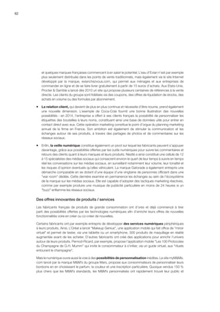 62
et quelques marques françaises commencent à en saisir le potentiel. L’eau d’Evian n’est par exemple
plus seulement distribuée dans les points de vente traditionnels, mais également via le site Internet
développé par la marque, evianchezvous.com, qui permet aux ménages et aux entreprises de
commander en ligne et de se faire livrer gratuitement à partir de 15 euros d’achats. Aux Etats-Unis,
Procter  Gamble a lancé dès 2010 un site qui propose plusieurs centaines de références à la vente
directe. Les clients du groupe sont fidélisés via des coupons, des offres de liquidation de stocks, des
achats en volume ou des formules par abonnement.
ƒƒ La relation client, qui devient de plus en plus continue et nécessite d’être nourrie, prend également
une nouvelle dimension. L’exemple de Coca-Cola fournit une bonne illustration des nouvelles
possibilités : en 2014, l’entreprise a offert à ses clients français la possibilité de personnaliser les
étiquettes des bouteilles à leurs noms, constituant ainsi une base de données utile pour entrer en
contact direct avec eux. Cette opération marketing constitue le point d’orgue du planning marketing
annuel de la firme en France. Son ambition est également de stimuler la communication et les
échanges autour de ses produits, à travers des partages de photos et de commentaires sur les
réseaux sociaux.
ƒƒ Enfin, la veille numérique constitue également un pivot sur lequel les fabricants peuvent s’appuyer
davantage, grâce aux possibilités offertes par les outils numériques pour suivre les commentaires et
retours des clients quant à leurs marques et leurs produits. Nestlé a ainsi constitué une cellule de 12
à 15 spécialistes des médias sociaux qui consacrent environ le quart de leur temps à suivre en temps
réel les conversations sur les médias sociaux, en surveillant notamment leur volume, leur tonalité et
les risques d’opinion éventuels qu’elles véhiculent. La marque Gatorade a également entrepris une
démarche comparable en se dotant d’une équipe d’une vingtaine de personnes officiant dans une
war room dédiée. Cette dernière examine en permanence les échanges au sein de l’écosystème
de la marque sur les médias sociaux. Elle est capable d’adopter des tactiques marketing réactives,
comme par exemple produire une musique de publicité particulière en moins de 24 heures si un
buzz enflamme les réseaux sociaux.
Des offres innovantes de produits / services
Les fabricants français de produits de grande consommation ont d’ores et déjà commencé à tirer
parti des possibilités offertes par les technologies numériques afin d’enrichir leurs offres de nouvelles
fonctionnalités voire en créer ou co-créer de nouvelles.
Certains fabricants ont par exemple entrepris de développer des services numériques périphériques
à leurs produits. Ainsi, L’Oréal a lancé Makeup Genius, une application mobile qui fait office de miroir
virtuel et permet de tester, via une tablette ou un smartphone, 300 produits de maquillage en réalité
augmentée avant de les acheter. D’autres fabricants ont créé des applications pour enrichir l’univers
autour de leurs produits. Pernod-Ricard, par exemple, propose l’application mobile Les 100 Protocoles
du Champagne de G.H. Mumm qui invite le consommateur à s’initier, via un guide virtuel, aux rituels
entourant le champagne.
Mais le numérique ouvre aussi la voie à des possibilités de personnalisation inédites. Le site myMMs.
com lancé par la marque MM’s du groupe Mars, propose aux consommateurs de personnaliser leurs
bonbons en en choisissant le parfum, la couleur et une inscription particulière. Quoique vendus 150 %
plus chers que les MM’s standards, les MM’s personnalisés ont rapidement trouvé leur public et
 