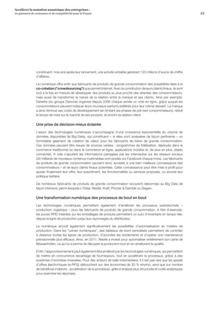 63
Accélérer la mutation numérique des entreprises :
un gisement de croissance et de compétitivité pour la France 
constituent, trois ans après leur lancement, une activité rentable générant 120 millions d’euros de chiffre
d’affaires.
Le numérique offre enfin aux fabricants de produits de grande consommation des possibilités liées à la
co-création (crowdsourcing) que permet Internet. Avec la contribution de leurs clients finaux, ils sont
tout à la fois en mesure de développer des produits au plus proche des attentes des consommateurs,
mais aussi de transformer la nature de la relation entre la marque et ses clients. Ainsi par exemple,
Danette (du groupe Danone) organise depuis 2006 chaque année un vote en ligne, grâce auquel les
consommateurs peuvent indiquer leurs nouveaux parfums préférés pour leur crème dessert. La marque
a ainsi diminué ses coûts de développement (en limitant les phases de pré-test consommateurs), réduit
le temps de mise sur le marché de ses produits, et enrichi sa relation client.
Une prise de décision mieux éclairée
L’essor des technologies numériques s’accompagne d’une croissance exponentielle du volume de
données disponibles (le Big Data), qui constituent – si elles sont analysées de façon pertinente – un
formidable gisement de création de valeur pour les fabricants de biens de grande consommation.
Ces données peuvent être issues de sources variées : programmes de fidélisation, déployés dans le
commerce traditionnel ou dans le commerce en ligne, applications mobiles et, de plus en plus, objets
connectés. A cela s’ajoutent les informations partagées par les internautes sur les réseaux sociaux
(30 milliards de nouveaux contenus multimédias sont postés sur Facebook chaque mois). Les fabricants
de produits de grande consommation peuvent donc accéder à une bien meilleure connaissance des
consommateurs – et de leurs clients finaux potentiels. Cette connaissance peut être mise à profit pour
ajuster finalement leur offre, leur assortiment, les fonctionnalités ou services proposés, ou encore leur
politique tarifaire.
De nombreux fabricants de produits de grande consommation recourent désormais au Big Data de
façon intensive, parmi lesquels L’Oréal, Nestlé, Kraft, Procter  Gamble ou Diageo.
Une transformation numérique des processus de bout en bout
Les technologies numériques permettent également d’améliorer les processus opérationnels –
production, logistique – pour les fabricants de produits de grande consommation. A titre d’exemple,
les puces RFID insérées sur les emballages de produits permettent un suivi d’inventaire en temps réel,
depuis la ligne de production jusqu’aux rayonnages du distributeur.
Le numérique accroît également significativement les possibilités d’automatisation en matière de
production. Dans les usines numériques, des tableaux de bord centralisés permettent de contrôler
à distance toutes les lignes de production, d’accroître les rendements et d’opérer une maintenance
prévisionnelle plus efficace. Ainsi, en 2011, Nestlé a investi pour automatiser entièrement son usine de
Biessenhofen, ce qui lui a permis de décupler la production tout en en améliorant la qualité.
Enfin, l’approvisionnement peut également être amélioré par les technologies numériques, qui permettent
de mettre en concurrence davantage de fournisseurs, tout en accélérant le processus, grâce à des
systèmes d’enchères inversées. Pour des acteurs de taille intermédiaire, il n’est pas rare que les appels
d’offres électroniques (e-RFQ) débouchent sur des économies de 30 % environ, ainsi que sur nombre
de bénéfices indirects : accélération de la procédure, grille d’analyse plus structurée et outils analytiques
pour examiner les réponses.
 