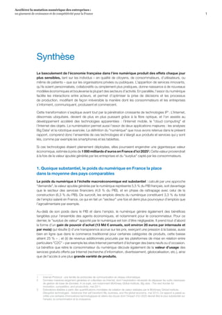 1
Accélérer la mutation numérique des entreprises :
un gisement de croissance et de compétitivité pour la France 
Synthèse
Le basculement de l’économie française dans l’ère numérique produit des effets chaque jour
plus sensibles, tant sur les individus – en qualité de citoyens, de consommateurs, d’utilisateurs, ou
même de patients – que sur les organisations privées ou publiques. L’apparition de services innovants,
qu’ils soient personnalisés, collaboratifs ou simplement plus pratiques, donne naissance à de nouveaux
modèles économiques et bouleverse la plupart des secteurs d’activité. En parallèle, l’essor du numérique
facilite les interactions entre acteurs, et permet d’optimiser la prise de décisions et les processus
de production, modifiant de façon irréversible la manière dont les consommateurs et les entreprises
s’informent, communiquent, produisent et commercent.
Cette transformation s’explique avant tout par la pénétration croissante de technologies IP1
. L’Internet,
désormais ubiquitaire, devient de plus en plus puissant grâce à la fibre optique, et l’on assiste au
développement accéléré des technologies apparentées  :  l’Internet mobile, le cloud computing et
l’Internet des objets. La numérisation permet aussi l’essor de deux applications majeures : les analyses
Big Data2
et la robotique avancée. La définition du numérique que nous avons retenue dans le présent
rapport, comprend donc l’ensemble de ces technologies et s’élargit aux produits et services qui y sont
liés, comme par exemple les smartphones et les tablettes.
Si ces technologies étaient pleinement déployées, elles pourraient engendrer une gigantesque valeur
économique, estimée à près de 1 000 milliards d’euros en France d’ici 20253
. Cette valeur proviendrait
à la fois de la valeur ajoutée générée par les entreprises et du surplus capté par les consommateurs.
1. Quoique substantiel, le poids du numérique en France la place
dans la moyenne des pays comparables
Le poids du numérique à l’échelle macroéconomique est substantiel : calculé par une approche
demande, la valeur ajoutée générée par le numérique représente 5,5 % du PIB français, soit davantage
que le secteur des services financiers (4,8  % du PIB), et en phase de rattrapage avec celui de la
construction (6,3 % du PIB). De surcroît, les emplois directs du numérique constituent 3,3 % du total
de l’emploi salarié en France, ce qui en fait un secteur une fois et demi plus pourvoyeur d’emplois que
l’agroalimentaire par exemple.
Au-delà de son poids dans le PIB et dans l’emploi, le numérique génère également des bénéfices
tangibles pour l’ensemble des agents économiques, et notamment pour le consommateur. Pour ce
dernier, le surplus de valeur apporté par le numérique est loin d’être négligeable. Il prend tout d’abord
la forme d’un gain de pouvoir d’achat (13 Md € annuels, soit environ 20 euros par internaute et
par mois) qui résulte (i) d’une transparence accrue sur les prix, exerçant une pression à la baisse, aussi
bien en ligne que dans le commerce traditionnel pour certaines catégories de produits, cette baisse
atteint 25 % – ; et (ii) de revenus additionnels procurés par les plateformes de mise en relation entre
particuliers C2C – par exemple les sites Internet permettant d’échanger des biens neufs ou d’occasion.
Le bénéfice que retire le consommateur du numérique découle également de la valeur d’usage des
services gratuits offerts par Internet (recherche d’information, divertissement, géolocalisation, etc.), ainsi
que de l’accès à une plus grande variété de produits.
1	 Internet-Protocol : une famille de protocoles de communication en réseau informatique.
2	 Données massives largement générées et collectées via Internet, dont l’exploitation nécessite de dépasser les outils classiques
de gestion de base de données. A ce sujet, voir notamment McKinsey Global Institute, Big data : The next frontier for
innovation, competition, and productivity, mai 2011.
3	 Estimations établies à partir des quantifications mondiales de création de valeur réalisées par le McKinsey Global Institute,
Disruptive technologies : Advances that will transform life, business, and the global economy, mai 2013. Ce rapport a passé au
crible une centaine d’innovations technologiques et retenu les douze dont l’impact d'ici 2025 devrait être le plus substantiel sur
l’emploi, la consommation et la croissance.
 