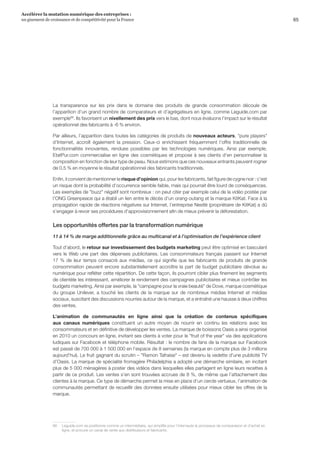 65
Accélérer la mutation numérique des entreprises :
un gisement de croissance et de compétitivité pour la France 
La transparence sur les prix dans le domaine des produits de grande consommation découle de
l’apparition d’un grand nombre de comparateurs et d’agrégateurs en ligne, comme Leguide.com par
exemple66
. Ils favorisent un nivellement des prix vers le bas, dont nous évaluons l’impact sur le résultat
opérationnel des fabricants à -6 % environ.
Par ailleurs, l’apparition dans toutes les catégories de produits de nouveaux acteurs, pure players
d’Internet, accroît également la pression. Ceux-ci enrichissent fréquemment l’offre traditionnelle de
fonctionnalités innovantes, rendues possibles par les technologies numériques. Ainsi par exemple,
EtatPur.com commercialise en ligne des cosmétiques et propose à ses clients d’en personnaliser la
composition en fonction de leur type de peau. Nous estimons que ces nouveaux entrants peuvent rogner
de 0,5 % en moyenne le résultat opérationnel des fabricants traditionnels.
Enfin, il convient de mentionner le risque d’opinion qui, pour les fabricants, fait figure de cygne noir : c’est
un risque dont la probabilité d’occurrence semble faible, mais qui pourrait être lourd de conséquences.
Les exemples de buzz négatif sont nombreux : on peut citer par exemple celui de la vidéo postée par
l’ONG Greenpeace qui a établi un lien entre le décès d’un orang-outang et la marque KitKat. Face à la
propagation rapide de réactions négatives sur Internet, l’entreprise Nestlé (propriétaire de KitKat) a dû
s’engager à revoir ses procédures d’approvisionnement afin de mieux prévenir la déforestation.
Les opportunités offertes par la transformation numérique
11 à 14 % de marge additionnelle grâce au multicanal et à l’optimisation de l’expérience client
Tout d’abord, le retour sur investissement des budgets marketing peut être optimisé en basculant
vers le Web une part des dépenses publicitaires. Les consommateurs français passent sur Internet
17 % de leur temps consacré aux médias, ce qui signifie que les fabricants de produits de grande
consommation peuvent encore substantiellement accroître la part de budget publicitaire dévolue au
numérique pour refléter cette répartition. De cette façon, ils pourront cibler plus finement les segments
de clientèle les intéressant, améliorer le rendement des campagnes publicitaires et mieux contrôler les
budgets marketing. Ainsi par exemple, la campagne pour la vraie beauté de Dove, marque cosmétique
du groupe Unilever, a touché les clients de la marque sur de nombreux médias Internet et médias
sociaux, suscitant des discussions nourries autour de la marque, et a entraîné une hausse à deux chiffres
des ventes.
L’animation de communautés en ligne ainsi que la création de contenus spécifiques
aux canaux numériques constituent un autre moyen de nourrir en continu les relations avec les
consommateurs et en définitive de développer les ventes. La marque de boissons Oasis a ainsi organisé
en 2010 un concours en ligne, invitant ses clients à voter pour le fruit of the year via des applications
ludiques sur Facebook et téléphone mobile. Résultat : le nombre de fans de la marque sur Facebook
est passé de 700 000 à 1 500 000 en l’espace de 8 semaines (la marque en compte plus de 3 millions
aujourd’hui). Le fruit gagnant du scrutin – Ramon Tafraise – est devenu la vedette d’une publicité TV
d’Oasis. La marque de spécialité fromagère Philadelphia a adopté une démarche similaire, en incitant
plus de 5 000 ménagères à poster des vidéos dans lesquelles elles partagent en ligne leurs recettes à
partir de ce produit. Les ventes s’en sont trouvées accrues de 8 %, de même que l’attachement des
clientes à la marque. Ce type de démarche permet la mise en place d’un cercle vertueux, l’animation de
communautés permettant de recueillir des données ensuite utilisées pour mieux cibler les offres de la
marque.
66	 Leguide.com se positionne comme un intermédiaire, qui simplifie pour l’internaute le processus de comparaison et d’achat en
ligne, et procure un canal de vente aux distributeurs et fabricants.
 