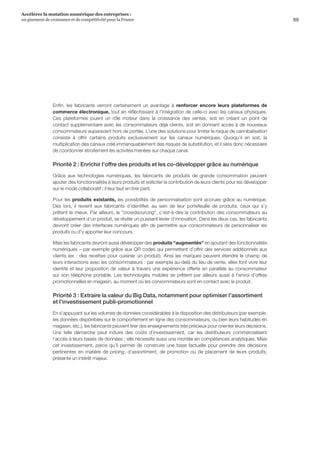 69
Accélérer la mutation numérique des entreprises :
un gisement de croissance et de compétitivité pour la France 
Enfin, les fabricants verront certainement un avantage à renforcer encore leurs plateformes de
commerce électronique, tout en réfléchissant à l’intégration de celle-ci avec les canaux physiques.
Ces plateformes jouent un rôle moteur dans la croissance des ventes, soit en créant un point de
contact supplémentaire avec les consommateurs déjà clients, soit en donnant accès à de nouveaux
consommateurs auparavant hors de portée. L’une des solutions pour limiter le risque de cannibalisation
consiste à offrir certains produits exclusivement sur les canaux numériques. Quoiqu’il en soit, la
multiplication des canaux créé immanquablement des risques de substitution, et il sera donc nécessaire
de coordonner étroitement les activités menées sur chaque canal.
Priorité 2 : Enrichir l’offre des produits et les co-développer grâce au numérique
Grâce aux technologies numériques, les fabricants de produits de grande consommation peuvent
ajouter des fonctionnalités à leurs produits et solliciter la contribution de leurs clients pour les développer
sur le mode collaboratif ; il leur faut en tirer parti.
Pour les produits existants, les possibilités de personnalisation sont accrues grâce au numérique.
Dès lors, il revient aux fabricants d’identifier, au sein de leur portefeuille de produits, ceux qui s’y
prêtent le mieux. Par ailleurs, le crowdsourcing, c’est-à-dire la contribution des consommateurs au
développement d’un produit, se révèle un puissant levier d’innovation. Dans les deux cas, les fabricants
devront créer des interfaces numériques afin de permettre aux consommateurs de personnaliser les
produits ou d’y apporter leur concours.
Mais les fabricants devront aussi développer des produits augmentés en ajoutant des fonctionnalités
numériques – par exemple grâce aux QR codes qui permettent d’offrir des services additionnels aux
clients (ex : des recettes pour cuisiner un produit). Ainsi les marques peuvent étendre le champ de
leurs interactions avec les consommateurs : par exemple au-delà du lieu de vente, elles font vivre leur
identité et leur proposition de valeur à travers une expérience offerte en parallèle au consommateur
sur son téléphone portable. Les technologies mobiles se prêtent par ailleurs aussi à l’envoi d’offres
promotionnelles en magasin, au moment où les consommateurs sont en contact avec le produit.
Priorité 3 : Extraire la valeur du Big Data, notamment pour optimiser l’assortiment
et l’investissement publi-promotionnel
En s’appuyant sur les volumes de données considérables à la disposition des distributeurs (par exemple,
les données disponibles sur le comportement en ligne des consommateurs, ou bien leurs habitudes en
magasin, etc.), les fabricants peuvent tirer des enseignements très précieux pour orienter leurs décisions.
Une telle démarche peut induire des coûts d’investissement, car les distributeurs commercialisent
l’accès à leurs bases de données ; elle nécessite aussi une montée en compétences analytiques. Mais
cet investissement, parce qu’il permet de construire une base factuelle pour prendre des décisions
pertinentes en matière de pricing, d’assortiment, de promotion ou de placement de leurs produits,
présente un intérêt majeur.
 