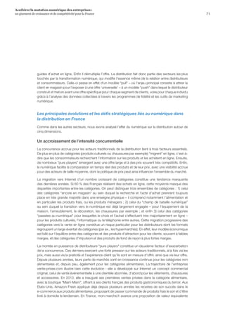 71
Accélérer la mutation numérique des entreprises :
un gisement de croissance et de compétitivité pour la France 
guides d’achat en ligne. Enfin il démultiplie l’offre. La distribution fait donc partie des secteurs les plus
touchés par la transformation numérique, qui modifie l’essence même de la relation entre distributeurs
et consommateurs. Celle-ci passe en effet d’un modèle pull – où l’enjeu principal consiste à attirer le
client en magasin pour l’exposer à une offre ‘universelle’ – à un modèle push dans lequel le distributeur
construit et met en avant une offre spécifique pour chaque segment de clients, voire pour chaque individu
grâce à l’analyse des données collectées à travers les programmes de fidélité et les outils de marketing
numérique.
Les principales évolutions et les défis stratégiques liés au numérique dans
la distribution en France
Comme dans les autres secteurs, nous avons analysé l’effet du numérique sur la distribution autour de
cinq dimensions.
Un accroissement de l’intensité concurrentielle
La concurrence accrue pour les acteurs traditionnels de la distribution tient à trois facteurs essentiels.
De plus en plus de catégories (produits culturels ou chaussures par exemple) migrent en ligne, c’est-à-
dire que les consommateurs recherchent l’information sur les produits et les achètent en ligne. Ensuite,
de nombreux pure players émergent avec une offre large et à des prix souvent très compétitifs. Enfin,
le numérique facilite la comparaison en temps réel des produits et de leur prix, avec une visibilité accrue
pour des acteurs de taille moyenne, dont la politique de prix peut ainsi influencer l’ensemble du marché.
La migration vers Internet d’un nombre croissant de catégories constitue une tendance marquante
des dernières années. Si 60 % des Français réalisent des achats en ligne, cette moyenne masque des
disparités importantes entre les catégories. On peut distinguer trois ensembles de catégories : 1) celui
des catégories encore en magasin au sein duquel la recherche et l’acte d’achat prennent toujours
place en très grande majorité dans une enseigne physique – il comprend notamment l’alimentation et
en particulier les produits frais, ou les produits ménagers ; 2) celui du champ de bataille numérique
au sein duquel la transition vers le numérique est déjà largement engagée – pour l’équipement de la
maison, l’ameublement, la décoration, les chaussures par exemple ; et enfin 3) celui des catégories
passées au numérique pour lesquelles le choix et l’achat s’effectuent très majoritairement en ligne –
pour les produits culturels, l’informatique ou la téléphonie entre autres. Cette migration progressive des
catégories vers la vente en ligne constitue un risque particulier pour les distributeurs dont les formats
regroupent un large éventail de catégories (par ex., les hypermarchés). En effet, leur modèle économique
est bâti sur l’équilibre entre des catégories et des produits d’attraction pour les clients, souvent à faibles
marges, et des catégories d’impulsion et des produits de fond de rayon à plus fortes marges.
La montée en puissance de distributeurs pure players constitue un deuxième facteur d’exacerbation
de la concurrence. Ces derniers exercent une forte pression sur les acteurs traditionnels, à la fois via les
prix, mais aussi via la praticité et l’expérience client qu’ils sont en mesure d’offrir, ainsi que via leur offre.
Depuis plusieurs années, leurs parts de marchés sont en croissance continue pour les catégories non
alimentaires et, depuis peu, également pour les catégories alimentaires. La trajectoire de l’entreprise
vente-privee.com illustre bien cette évolution : elle a développé sur Internet un concept commercial
original, celui de vente événementielle à une clientèle abonnée, d’abord pour les vêtements, chaussures
et accessoires. En 2013, elle a inauguré ses premières ventes privées dans la catégorie alimentaire,
avec la boutique Miam Miam, offrant à ses clients français des produits gastronomiques du terroir. Aux
Etats-Unis, Amazon Fresh applique déjà depuis plusieurs années les recettes de son succès dans le
e-commerce aux produits alimentaires, proposant de passer commande de produits frais le soir et d’être
livré à domicile le lendemain. En France, mon-marche.fr avance une proposition de valeur équivalente
 