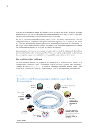 72
pour ses clients de région parisienne : être livrés en produits du marché directement de Rungis, en évitant
les intermédiaires – et donc les majorations de prix. Une telle intensification de la concurrence a pour effet
de réduire le pouvoir de fixation des prix des distributeurs traditionnels.
Par ailleurs, ces derniers pâtissent de la pratique de plus en plus fréquente du showrooming. Dans des
catégories comme les équipements ménagers ou l’électronique grand public, plus de 70 % des clients
aux Etats-Unis déclarent consulter en magasin les prix des enseignes online depuis leur smartphone. De
tels usages constituent évidemment un risque important pour les distributeurs traditionnels, qui perdent
des ventes tout en supportant les coûts fixes d’un réseau de magasins.
La croissance des mètres carrés commerciaux virtuels entraîne un déclin de la productivité des surfaces
commerciales traditionnelles en termes de chiffre d’affaires au m2
. Cette tendance incite les distributeurs
à réaménager les magasins et à réduire les rayonnages dédiés aux produits non alimentaires.
Une expérience client multicanal
Les consommateurs français sont de plus en plus demandeurs de points de contact numériques à
chaque étape du processus d’achat : considération initiale et évaluation du produit, achat et paiement,
utilisation du produit (voir figure 21). Ces points de contact peuvent revêtir diverses formes  :  sites
d’évaluation, forums de discussion pour consommateurs, publicité, avis d’experts ou médias sociaux.
Publicité
en ligne
Sites experts
Sites
d'évaluation
Réseaux
sociaux
Publicité
récréative
Communautés
en ligne
Sites d'aide aux clients
(gérés en interne ou par
des fournisseurs externes)
Sites de partage
d'opinion et forums de
discussion
Forum de
discussion de
consommateurs
Commerce en
ligne
Fournisseurs de services
en en ligne
ACHAT
EVALUATION
SOURCE : McKinsey
De nombreux points de contact numériques émaillent le parcours d’achat
des consommateurs
FIGURE 21
 