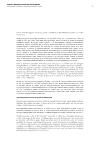 73
Accélérer la mutation numérique des entreprises :
un gisement de croissance et de compétitivité pour la France 
L’essor des technologies numériques a permis aux distributeurs d’enrichir et de diversifier leur modèle
économique.
Dans la distribution alimentaire par exemple, ces dernières années ont vu la diffusion en France du
modèle de click and collect dans lequel le consommateur passe commande en ligne et récupère ses
produits en magasin, au moment de son choix. En 2012, les distributeurs français ont inauguré deux
fois plus de surfaces de ce type que de tous les autres types réunis. Ce modèle présente plusieurs
variantes. Dans la plus élémentaire, des employés sont chargés de parcourir les rayons et de réunir
la commande : ce système ne nécessite quasiment pas d’investissement initial, mais il génère peu de
gains d’efficacité. Dans une deuxième variante, le distributeur ajoute un entrepôt dédié aux commandes
en ligne satellite d’un magasin existant. Outre que des contraintes physiques peuvent faire obstacle à
cette solution, elle requiert des investissements plus lourds. En revanche, elle permet de traiter plus vite
et plus efficacement un grand volume de commandes. Enfin, dans une dernière variante, un entrepôt
solo est réservé aux commandes en ligne. Alternative la plus coûteuse au départ, c’est aussi celle qui
permet d’optimiser au mieux l’efficacité et de minimiser le risque de cannibalisation des ventes.
Dans la distribution spécialisée, l’innovation porte beaucoup sur la manière dont les enseignes
interagissent avec leur clientèle. Par exemple, l’entreprise de prêt-à-porter Comptoir des Cotonniers a
développé une application permettant aux clients d’acheter des vêtements qu’ils voient sur des affiches
ou dans des magazines. Grâce à la combinaison de technologies telles que le Bluetooth, les codes-
barres en deux dimensions et l’authentification de paiement instantanée, l’acte d’achat ne nécessite
qu’un seul clic et environ vingt secondes, avec une livraison sous 48 heures. Cette démarche, testée
au printemps 2014, a permis à l’enseigne de disposer de l’équivalent de 10 000 boutiques virtuelles à
Paris, Toulouse et Marseille.
Au-delà de l’ajout de nouveaux canaux numériques, il est crucial de s’assurer de leur bonne intégration
au sein d’une expérience multicanal cohérente. Ainsi, un client pourra débuter son parcours d’achat
en préparant une liste de courses sur le site web du distributeur, qui pourra ensuite lui envoyer des
coupons et promotions personnalisés utilisables indifféremment pour des achats livrés à domicile, retirés
au drive ou réalisés en magasin ; à la suite de quoi le client pourra faire part de ses réactions en ligne,
évaluer le produit et formuler des suggestions au distributeur, l’objectif étant que le passage d’une étape
à l’autre soit parfaitement fluide pour le client.
Des offres innovantes de produits / services
Deux grandes tendances émergent en matière de nouvelles offres enrichies : l’accompagnement dans
l’utilisation des produits, d’une part, et la co-création et la transition du produit à une offre complexe
intégrant produit et services, d’autre part.
Les distributeurs peuvent s’appuyer sur le numérique pour aider leurs clients à exploiter toutes les
possibilités offertes par les produits. Ainsi, un code-barres en deux dimensions appliqué sur un article de
bricolage peut permettre à son utilisateur d’accéder à une série de conseils d’utilisation une fois chez lui.
Par ailleurs, de plus en plus de distributeurs ont recours à la co-création pour développer leurs produits
vendus sous marque de distributeur, en impliquant aussi bien leurs clients que leurs fournisseurs. Ainsi
par exemple, le site Web du groupe Casino permet aux clients de soumettre des idées de nouveaux
produits et de voter pour leurs idées préférées, qui sont ensuite développées. En plus d’être une source
d’innovation, une telle démarche renforce les liens de l’enseigne avec ses consommateurs. Des procédés
analogues peuvent être mis en place avec les fournisseurs. Walmart et Tesco, par exemple, ont déployé
des plateformes collaboratives numériques afin de concevoir avec leurs fournisseurs des emballages
plus pratiques et respectueux de l’environnement.
 