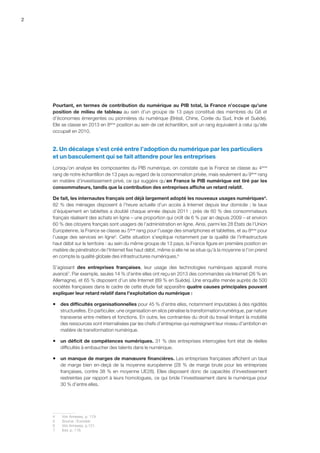 2
Pourtant, en termes de contribution du numérique au PIB total, la France n’occupe qu’une
position de milieu de tableau au sein d’un groupe de 13 pays constitué des membres du G8 et
d’économies émergentes ou pionnières du numérique (Brésil, Chine, Corée du Sud, Inde et Suède).
Elle se classe en 2013 en 8ème
position au sein de cet échantillon, soit un rang équivalent à celui qu’elle
occupait en 2010.
2. Un décalage s’est créé entre l’adoption du numérique par les particuliers
et un basculement qui se fait attendre pour les entreprises
Lorsqu’on analyse les composantes du PIB numérique, on constate que la France se classe au 4ème
rang de notre échantillon de 13 pays au regard de la consommation privée, mais seulement au 9ème
rang
en matière d’investissement privé, ce qui suggère qu’en France le PIB numérique est tiré par les
consommateurs, tandis que la contribution des entreprises affiche un retard relatif.
De fait, les internautes français ont déjà largement adopté les nouveaux usages numériques4
.
82 % des ménages disposent à l’heure actuelle d’un accès à Internet depuis leur domicile ; le taux
d’équipement en tablettes a doublé chaque année depuis 2011 ; près de 60 % des consommateurs
français réalisent des achats en ligne – une proportion qui croît de 6 % par an depuis 2009 – et environ
60 % des citoyens français sont usagers de l’administration en ligne. Ainsi, parmi les 28 Etats de l’Union
Européenne, la France se classe au 5ème
rang pour l’usage des smartphones et tablettes, et au 8ème
pour
l’usage des services en ligne5
. Cette situation s'explique notamment par la qualité de l'infrastructure
haut débit sur le territoire : au sein du même groupe de 13 pays, la France figure en première position en
matière de pénétration de l'Internet fixe haut débit, même si elle ne se situe qu'à la moyenne si l'on prend
en compte la qualité globale des infrastructures numériques.6
S’agissant des entreprises françaises, leur usage des technologies numériques apparaît moins
avancé7
. Par exemple, seules 14 % d’entre elles ont reçu en 2013 des commandes via Internet (26 % en
Allemagne), et 65 % disposent d’un site Internet (89 % en Suède). Une enquête menée auprès de 500
sociétés françaises dans le cadre de cette étude fait apparaître quatre causes principales pouvant
expliquer leur retard relatif dans l’exploitation du numérique :
ƒƒ des difficultés organisationnelles pour 45 % d’entre elles, notamment imputables à des rigidités
structurelles. En particulier, une organisation en silos pénalise la transformation numérique, par nature
transverse entre métiers et fonctions. En outre, les contraintes du droit du travail limitant la mobilité
des ressources sont internalisées par les chefs d’entreprise qui restreignent leur niveau d’ambition en
matière de transformation numérique.
ƒƒ un déficit de compétences numériques. 31 % des entreprises interrogées font état de réelles
difficultés à embaucher des talents dans le numérique.
ƒƒ un manque de marges de manœuvre financières. Les entreprises françaises affichent un taux
de marge bien en-deçà de la moyenne européenne (28 % de marge brute pour les entreprises
françaises, contre 38 % en moyenne UE28). Elles disposent donc de capacités d’investissement
restreintes par rapport à leurs homologues, ce qui bride l’investissement dans le numérique pour
30 % d’entre elles.
4	 Voir Annexes, p. 119.
5	Source : Eurostat.
6	 Voir Annexes, p.121.
7	 Ibid, p. 118.
 