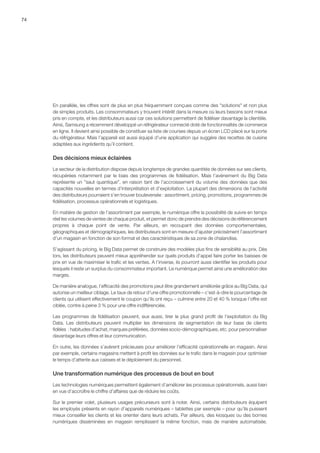 74
En parallèle, les offres sont de plus en plus fréquemment conçues comme des solutions et non plus
de simples produits. Les consommateurs y trouvent intérêt dans la mesure où leurs besoins sont mieux
pris en compte, et les distributeurs aussi car ces solutions permettent de fidéliser davantage la clientèle.
Ainsi, Samsung a récemment développé un réfrigérateur connecté doté de fonctionnalités de commerce
en ligne. Il devient ainsi possible de constituer sa liste de courses depuis un écran LCD placé sur la porte
du réfrigérateur. Mais l’appareil est aussi équipé d’une application qui suggère des recettes de cuisine
adaptées aux ingrédients qu’il contient.
Des décisions mieux éclairées
Le secteur de la distribution dispose depuis longtemps de grandes quantités de données sur ses clients,
récupérées notamment par le biais des programmes de fidélisation. Mais l’avènement du Big Data
représente un saut quantique, en raison tant de l’accroissement du volume des données que des
capacités nouvelles en termes d’interprétation et d’exploitation. La plupart des dimensions de l’activité
des distributeurs pourraient s’en trouver bouleversée : assortiment, pricing, promotions, programmes de
fidélisation, processus opérationnels et logistiques.
En matière de gestion de l’assortiment par exemple, le numérique offre la possibilité de suivre en temps
réel les volumes de ventes de chaque produit, et permet donc de prendre des décisions de référencement
propres à chaque point de vente. Par ailleurs, en recoupant des données comportementales,
géographiques et démographiques, les distributeurs sont en mesure d’ajuster précisément l’assortiment
d’un magasin en fonction de son format et des caractéristiques de sa zone de chalandise.
S’agissant du pricing, le Big Data permet de construire des modèles plus fins de sensibilité au prix. Dès
lors, les distributeurs peuvent mieux appréhender sur quels produits d’appel faire porter les baisses de
prix en vue de maximiser le trafic et les ventes. A l’inverse, ils pourront aussi identifier les produits pour
lesquels il reste un surplus du consommateur important. Le numérique permet ainsi une amélioration des
marges.
De manière analogue, l’efficacité des promotions peut être grandement améliorée grâce au Big Data, qui
autorise un meilleur ciblage. Le taux de retour d’une offre promotionnelle – c’est-à-dire le pourcentage de
clients qui utilisent effectivement le coupon qu’ils ont reçu – culmine entre 20 et 40 % lorsque l’offre est
ciblée, contre à peine 3 % pour une offre indifférenciée.
Les programmes de fidélisation peuvent, eux aussi, tirer le plus grand profit de l’exploitation du Big
Data. Les distributeurs peuvent multiplier les dimensions de segmentation de leur base de clients
fidèles  : habitudes d’achat, marques préférées, données socio-démographiques, etc. pour personnaliser
davantage leurs offres et leur communication.
En outre, les données s’avèrent précieuses pour améliorer l’efficacité opérationnelle en magasin. Ainsi
par exemple, certains magasins mettent à profit les données sur le trafic dans le magasin pour optimiser
le temps d’attente aux caisses et le déploiement du personnel.
Une transformation numérique des processus de bout en bout
Les technologies numériques permettent également d’améliorer les processus opérationnels, aussi bien
en vue d’accroître le chiffre d’affaires que de réduire les coûts.
Sur le premier volet, plusieurs usages précurseurs sont à noter. Ainsi, certains distributeurs équipent
les employés présents en rayon d’appareils numériques – tablettes par exemple – pour qu’ils puissent
mieux conseiller les clients et les orienter dans leurs achats. Par ailleurs, des kiosques ou des bornes
numériques disséminées en magasin remplissent la même fonction, mais de manière automatisée.
 