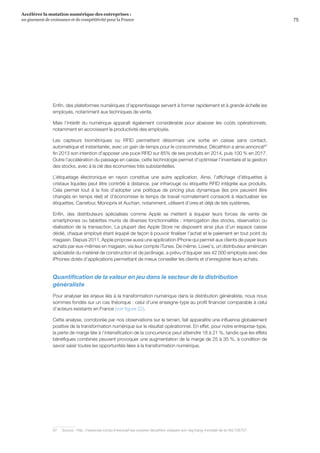 75
Accélérer la mutation numérique des entreprises :
un gisement de croissance et de compétitivité pour la France 
Enfin, des plateformes numériques d’apprentissage servent à former rapidement et à grande échelle les
employés, notamment aux techniques de vente.
Mais l’intérêt du numérique apparaît également considérable pour abaisser les coûts opérationnels,
notamment en accroissant la productivité des employés.
Les capteurs biométriques ou RFID permettent désormais une sortie en caisse sans contact,
automatique et instantanée, avec un gain de temps pour le consommateur. Décathlon a ainsi annoncé67
fin 2013 son intention d'apposer une puce RFID sur 85% de ses produits en 2014, puis 100 % en 2017.
Outre l'accélération du passage en caisse, cette technologie permet d'optimiser l'inventaire et la gestion
des stocks, avec à la clé des économies très substantielles.
L’étiquetage électronique en rayon constitue une autre application. Ainsi, l’affichage d’étiquettes à
cristaux liquides peut être contrôlé à distance, par infrarouge ou étiquette RFID intégrée aux produits.
Cela permet tout à la fois d’adopter une politique de pricing plus dynamique (les prix peuvent être
changés en temps réel) et d’économiser le temps de travail normalement consacré à réactualiser les
étiquettes. Carrefour, Monoprix et Auchan, notamment, utilisent d’ores et déjà de tels systèmes.
Enfin, des distributeurs spécialisés comme Apple se mettent à équiper leurs forces de vente de
smartphones ou tablettes munis de diverses fonctionnalités : interrogation des stocks, réservation ou
réalisation de la transaction. La plupart des Apple Store ne disposent ainsi plus d’un espace caisse
dédié, chaque employé étant équipé de façon à pouvoir finaliser l’achat et le paiement en tout point du
magasin. Depuis 2011, Apple propose aussi une application iPhone qui permet aux clients de payer leurs
achats par eux-mêmes en magasin, via leur compte iTunes. De même, Lowe's, un distributeur américain
spécialiste du matériel de construction et de jardinage, a prévu d’équiper ses 42 000 employés avec des
iPhones dotés d’applications permettant de mieux conseiller les clients et d’enregistrer leurs achats.
Quantification de la valeur en jeu dans le secteur de la distribution
généraliste
Pour analyser les enjeux liés à la transformation numérique dans la distribution généraliste, nous nous
sommes fondés sur un cas théorique : celui d’une enseigne-type au profil financier comparable à celui
d’acteurs existants en France (voir figure 22).
Cette analyse, corroborée par nos observations sur le terrain, fait apparaître une influence globalement
positive de la transformation numérique sur le résultat opérationnel. En effet, pour notre entreprise-type,
la perte de marge liée à l’intensification de la concurrence peut atteindre 18 à 21 %, tandis que les effets
bénéfiques combinés peuvent provoquer une augmentation de la marge de 25 à 35 %, à condition de
savoir saisir toutes les opportunités liées à la transformation numérique.
67	Source : http ://www.lsa-conso.fr/exclusif-lsa-oxylane-decathlon-prepare-son-big-bang-mondial-de-la-rfid,156727.
 