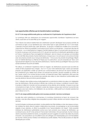 77
Accélérer la mutation numérique des entreprises :
un gisement de croissance et de compétitivité pour la France 
Les opportunités offertes par la transformation numérique
9 à 12 % de marge additionnelle grâce au multicanal et à l’optimisation de l’expérience client
Le numérique offre aux distributeurs de nombreuses opportunités d’améliorer l’expérience de leurs
clients, aussi bien sur le canal Web qu’en magasin.
Tout d’abord, les acteurs traditionnels de la distribution peuvent développer leurs propres activités de
commerce en ligne, ce qui représente pour notre acteur-type un gain potentiel de 4 à 5 % de marge.
L’exemple d’Auchan illustre bien cette démarche : le groupe a multiplié les modèles de e-commerce,
notamment en offrant la possibilité d’une livraison le jour même ou le lendemain – moyennant des frais de
5 à 9 euros – ou un retrait gratuit en magasin d’achats réalisés en ligne. En arrivant parmi les premiers sur
le marché, le groupe s’est octroyé environ 20 % de part de marché sur la distribution généraliste en ligne
en France. L’exemple de Tesco est également intéressant, dans la mesure où le groupe commercialise
sur son site Web des produits d’autres distributeurs, lorsque ceux-ci ne sont pas en concurrence frontale
avec ses propres produits sous marque de distributeur : Crocus pour les produits de jardinage, Maplin
pour le matériel électrique ou Mamas  Papas pour la puériculture. Les prix proposés par Tesco sont
rigoureusement alignés sur ceux des divers distributeurs, mais les clients qui privilégient Tesco pour leurs
achats bénéficient de points de fidélité.
Par ailleurs, en améliorant l’expérience client en magasin, les distributeurs peuvent aussi accroître les
ventes et faire progresser leurs marges – de 3 à 4 % pour notre distributeur-type. Casino par exemple
propose une application mobile qui permet aux consommateurs de parcourir les rayons équipés de
leur smartphone pour réaliser leurs achats. Ils scannent les produits, peuvent visualiser le contenu de
leur panier virtuel et le montant de leurs achats, et finalement payer. Mais l’application offre aussi des
informations détaillées sur les produits (par exemple des vidéos ou des indications nutritionnelles) ainsi
que des alertes et des promotions personnalisées.
Enfin, l’utilisation des médias sociaux recèle également un potentiel de création de valeur non négligeable
pour les distributeurs. Elle les autorise à diffuser des contenus de marque, à améliorer le service client,
à sonder en détail et à moindre coût les perceptions et les attentes de la clientèle, à travers le suivi des
conversations en ligne. Au final, l’utilisation avisée des réseaux sociaux peut renforcer la proximité des
enseignes avec leurs clients, et la fidélisation de ces derniers. L’effet positif sur le résultat opérationnel
peut s’élever à 2 à 3 %.
3 à 5 % de marge additionnelle grâce à de nouveaux produits / services numériques
Au-delà des outils marketing ou commerciaux, le numérique révolutionne la façon de concevoir des
produits, voire des offres intégrées dans lesquelles le produit s’efface derrière une solution intégrant des
services.
Les technologies numériques permettent, via des plateformes Web dédiées ou bien des réseaux sociaux,
de mobiliser les clients dans la création collaborative de produits, de packagings ou de fonctionnalités
adaptés à leurs attentes, et offrent la possibilité d’une personnalisation de masse. Cette propriété
intéresse les distributeurs généralistes surtout pour leurs produits sous marque de distributeur, qui
constituent autour de 30 % des ventes en France dans l’alimentaire. Ainsi par exemple, Auchan invite ses
clients à rejoindre la plateforme Quirky, sur laquelle ils peuvent suggérer et soutenir des idées de produits
innovants. Les propositions qui recueillent le plus de suffrages sont développées puis commercialisées
par Auchan, tandis que leur initiateur est intéressé aux profits réalisés. Près de 380 produits ont déjà été
développés par ce biais.
 