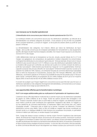 80
Les menaces sur le résultat opérationnel
L’intensification de la concurrence peut réduire le résultat opérationnel de 12 à 15 %
Le numérique entraîne une concurrence accrue pour les distributeurs spécialisés, qui découle de la
dématérialisation de certaines catégories de produits ; d’une pression sur les prix liée à la possibilité
de les comparer facilement, y compris en magasin ; et de la perte de certains clients au profit de pure
players d’Internet.
La dématérialisation des catégories, tout d’abord, affecte par nature les distributeurs de façon
inégale : alors qu’elle concerne peu les enseignes spécialisées de l’ameublement ou des équipements
sportifs, elle frappe de plein fouet les enseignes culturelles. Son impact moyen équivaut à une réduction
d’environ 8-9 % des marges.
L’effet déflationniste induit par la transparence sur les prix, ensuite, pourrait réduire de 3 à 4 % de
marges. Les agrégateurs, les comparateurs, les applications mobiles à disposition du consommateur
contraignent les distributeurs à une coûteuse guerre des prix. Ainsi par exemple, Amazon est en mesure
d’afficher le plus souvent des prix 5 à 24 % inférieurs à ceux des distributeurs spécialisés traditionnels.
Le troisième défi auquel sont confrontés ces derniers est la perte d’un nombre croissant de clients au
profit des pure players. Cette évolution peut éroder leur marge de 1 à 2 % supplémentaires. Outre leur
capacité à proposer des prix plus attractifs, les pure players d’Internet fondent aussi leur succès sur la
praticité et la variété de l’offre. Sarenza, une entreprise française de commerce électronique spécialisée
dans la vente de chaussures et d’accessoires, propose ainsi 764 marques différentes, avec 50 000
références, une livraison gratuite en 24 heures et la possibilité de retourner les articles jusqu’à 100 jours
après l’achat. L’entreprise affiche une progression de son chiffre d’affaires de 39 % par an en moyenne
depuis 2009, et vise le seuil de 500 m€ de chiffre d’affaires à horizon 2018.
Il convient de souligner que l’impact négatif de la concurrence accrue peut être bien plus fort pour un
distributeur spécialisé sur des catégories très largement dématérialisées, comme les livres ou la musique,
avec une érosion de la marge qui peut atteindre 30 %.
Les opportunités offertes par la transformation numérique
6 à 8 % de marges additionnelles grâce au multicanal et à l’optimisation de l’expérience client
L’extension de leur offre disponible en multicanal est un premier moyen pour les distributeurs spécialisés
de gagner du chiffre d’affaires et de la marge. Toutes les options peuvent être envisagées à cet
effet  : livraison à domicile, livraison dans un point relais ou retrait en magasin. Les distributeurs peuvent
aussi mettre à profit les outils numériques pour agrémenter l’expérience des clients, en magasin ou
sur leur plateforme de commerce électronique. Le distributeur HM a ainsi innové avec une cabine
d’essayage virtuelle : l’internaute crée un avatar qui lui permet d’essayer les vêtements. D’autres
distributeurs comme Leroy Merlin, Darty ou But ont installé en magasin des bornes numériques qui
donnent accès à un catalogue détaillé et à des fonctions de comparaison de produits, et permettent
d’entrer en relation par vidéo avec un vendeur équipé d’une tablette.
Enfin, l’usage des réseaux sociaux constitue un dernier moyen d’enrichir l’expérience des internautes
clients, de renforcer leur image de marque, de promouvoir de nouveaux produits, d’annoncer l’ouverture
de magasins et d’entretenir la relation avec leurs clients. Les réseaux sociaux permettent également de
recueillir de précieuses informations sur les besoins et les attentes des clients, en suivant les conversations
en ligne à propos de leur enseigne et de leurs produits – ou de ceux des concurrents. Ainsi par exemple,
le centre commercial Aéroville recourt très largement aux réseaux sociaux pour promouvoir à la fois le
 