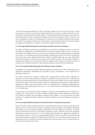 81
Accélérer la mutation numérique des entreprises :
un gisement de croissance et de compétitivité pour la France 
centre et les enseignes présentes. En 2013, Aéroville a également été l’un des tout premiers centres
commerciaux à recourir aux techniques de géolocalisation pour envoyer aux clients volontaires, sur leur
smartphone, des offres promotionnelles ciblées. Un autre exemple est celui de Burberry, qui utilise une
suite d’applications afin de connecter les employés aux clients via les réseaux sociaux. Chatter, l’une
de ces applications, analyse et synthétise pour les vendeurs et les employés toutes les conversations
des clients sur les réseaux sociaux en lien avec la marque. Les employés peuvent aussi répondre, depuis
le magasin où ils travaillent ou à distance, aux tweets ou billets de blog des clients.
2 % de marge additionnelle grâce à de nouveaux produits / services numériques
Les outils numériques accroissent les possibilités de co-création de produits et services : en interne,
en facilitant la collaboration entre différentes fonctions (ventes, marketing, RD) comme en externe, en
permettant une meilleure prise en compte des avis de leaders d’opinion (des blogueurs par exemple)
et de clients. Le numérique permet de personnaliser davantage les produits et d’enrichir l’expérience
que procure leur usage. Certains vêtements de Burberry intègrent désormais une puce électronique
servant de passeport numérique pour accéder à des contenus exclusifs : des clips vidéo, visibles sur
smartphones, tablettes ou sur des écrans dans les magasins de la marque, qui mettent en scène le
produit, ou en racontent la fabrication, des premières esquisses jusqu’aux ultimes ajustements.
8 à 10 % de marge additionnelle grâce à des décisions mieux éclairées
L’exploitation des données (Big Data) représente également un gisement de valeur substantiel pour les
distributeurs spécialisés, exploitables pour optimiser le pricing, l’assortiment, ou les programmes de
fidélisation notamment.
En matière de pricing par exemple, l’analyse des comportements d’achat permet d’identifier les
segments de clients et les produits pour lesquels la sensibilité au prix est la plus forte. L’efficacité des
promotions peut être renforcée et de manière générale, ceci permet d’investir sur les bonnes références
pour les bons clients. De la même manière, la mesure de l’efficacité des promotions, qu’elles soient sur
catalogue ou ciblées, permet d’optimiser le retour sur investissement. Un distributeur spécialisé peut
ainsi accroitre son résultat opérationnel de 6 à 7 %, et l’optimisation de l’assortiment peut représenter
1 à 2 % additionnels.
En se fondant sur les données d’achat recueillies en ligne (lors de l’enregistrement des clients) et en
magasin (s’ils sont porteurs d’une carte de fidélité), les distributeurs peuvent segmenter plus finement
leur clientèle et élaborer des campagnes marketing mieux ciblées, en vue d’augmenter les ventes
croisées ou l’upselling (montée en gamme consistant à proposer un produit légèrement supérieur et
plus cher).
3 à 6 % de marge additionnelle grâce à la transformation numérique des processus
Tout au long de la chaîne d’approvisionnement, des distributeurs recourent déjà aux puces RFID pour
assurer un suivi en temps réel des produits, du fabricant jusqu’aux linéaires. La traçabilité instantanée
des palettes, voire des produits emballés individuellement, permet d’optimiser les stocks, de réduire
le taux de démarque inconnue et d’accélérer le passage en caisse. Sachant que les frais logistiques
représentent couramment près de 12 % des charges opérationnelles d’un distributeur spécialisé, le
gain potentiel s’élève à 1 ou 2 % de marge supplémentaire. En France, Décathlon a récemment initié
la première démarche d’intégration complète des puces RFID, tout au long de sa chaîne logistique. En
partenariat avec ses fournisseurs, le groupe implante désormais ces puces sur 85 % de ses produits, et
prévoit à terme d’atteindre les 100 %.
 