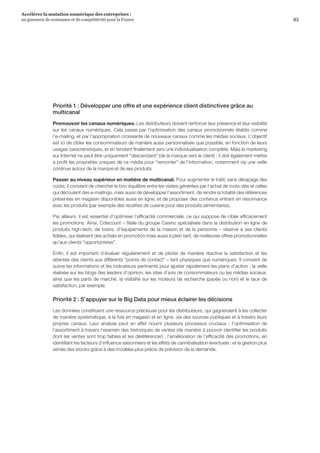 83
Accélérer la mutation numérique des entreprises :
un gisement de croissance et de compétitivité pour la France 
Priorité 1 : Développer une offre et une expérience client distinctives grâce au
multicanal
Promouvoir les canaux numériques. Les distributeurs doivent renforcer leur présence et leur visibilité
sur les canaux numériques. Cela passe par l’optimisation des canaux promotionnels établis comme
l’e-mailing, et par l’appropriation croissante de nouveaux canaux comme les médias sociaux. L’objectif
est ici de cibler les consommateurs de manière aussi personnalisée que possible, en fonction de leurs
usages caractéristiques, et en tendant finalement vers une individualisation complète. Mais le marketing
sur Internet ne peut être uniquement descendant (de la marque vers le client) : il doit également mettre
à profit les propriétés uniques de ce média pour remonter de l’information, notamment via une veille
continue autour de la marque et de ses produits.
Passer au niveau supérieur en matière de multicanal. Pour augmenter le trafic sans dérapage des
coûts, il convient de chercher le bon équilibre entre les visites générées par l’achat de mots clés et celles
qui découlent des e-mailings, mais aussi de développer l’assortiment, de rendre la totalité des références
présentes en magasin disponibles aussi en ligne, et de proposer des contenus entrant en résonnance
avec les produits (par exemple des recettes de cuisine pour des produits alimentaires).
Par ailleurs, il est essentiel d’optimiser l’efficacité commerciale, ce qui suppose de cibler efficacement
les promotions. Ainsi, Cdiscount – filiale du groupe Casino spécialisée dans la distribution en ligne de
produits high-tech, de loisirs, d'équipements de la maison et de la personne – réserve à ses clients
fidèles, qui réalisent des achats en promotion mais aussi à plein tarif, de meilleures offres promotionnelles
qu’aux clients opportunistes.
Enfin, il est important d’évaluer régulièrement et de piloter de manière réactive la satisfaction et les
attentes des clients aux différents points de contact – tant physiques que numériques. Il convient de
suivre les informations et les indicateurs pertinents pour ajuster rapidement les plans d’action : la veille
réalisée sur les blogs des leaders d’opinion, les sites d’avis de consommateurs ou les médias sociaux,
ainsi que les parts de marché, la visibilité sur les moteurs de recherche (payée ou non) et le taux de
satisfaction, par exemple.
Priorité 2 : S’appuyer sur le Big Data pour mieux éclairer les décisions
Les données constituent une ressource précieuse pour les distributeurs, qui gagneraient à les collecter
de manière systématique, à la fois en magasin et en ligne, via des sources publiques et à travers leurs
propres canaux. Leur analyse peut en effet nourrir plusieurs processus cruciaux  :  l’optimisation de
l’assortiment à travers l’examen des historiques de ventes (de manière à pouvoir identifier les produits
dont les ventes sont trop faibles et les déréférencer) ; l’amélioration de l’efficacité des promotions, en
identifiant les facteurs d’influence saisonniers et les effets de cannibalisation éventuels ; et la gestion plus
serrée des stocks grâce à des modèles plus précis de prévision de la demande.
 