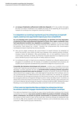 3
Accélérer la mutation numérique des entreprises :
un gisement de croissance et de compétitivité pour la France 
ƒƒ un manque d’implication suffisamment visible des dirigeants. 28 % des sociétés interrogées
font état d’un besoin d’implication et de visibilité plus fortes de leur leadership afin de pousser à
l’adoption du numérique et au changement culturel qui en découle.
3. L’adaptation au numérique représente pour les entreprises un impératif
urgent, autant qu’une opportunité majeure pour leur compétitivité
Au vu du décalage entre consommateurs et entreprises, ces dernières ont à leur disposition
un gisement de valeur particulièrement important en France. Pour capter ce potentiel, il leur
faut impérativement accélérer leur adaptation au numérique en adoptant une approche globale
portant aussi bien sur la conception des produits et services et leur distribution, que sur leurs modes
de production. Deux facteurs les y incitent  :  l’évolution des comportements des consommateurs
numériques et le besoin d’optimiser leur structure de coûts.
ƒƒ Alors que les usages numériques des consommateurs ne cessent d’évoluer, les entreprises se
doivent de proposer à leurs clients une offre mieux adaptées à leurs attentes (produits numérisés,
nouveaux canaux de distribution, offres personnalisées, etc.), et une expérience d’achat et de
consommation optimisée. Ce faisant, les entreprises françaises répondront aux exigences accrues
de leur clientèle et pourront nouer avec elle une relation directe et continue.
ƒƒ Le numérique est aussi un moyen pour les entreprises d’améliorer leur efficacité opérationnelle et
de gagner en compétitivité coût. Par exemple, en simplifiant et automatisant leurs processus, les
sociétés peuvent augmenter sensiblement leur productivité et alléger leur structure de coûts.
L’ensemble des domaines économiques est concerné, y compris ceux considérés comme plus
traditionnels (l’agriculture par exemple) et où les interactions avec les consommateurs finaux sont moins
fréquentes. Il convient cependant de noter que la transformation numérique présente aujourd’hui
des stades de maturité divers selon les secteurs. Le secteur du tourisme, où près de la moitié des
clients réservent leurs voyages en ligne, a ainsi déjà largement basculé dans l’ère numérique, avec à la
clé un bouleversement du modèle économique des acteurs traditionnels. Par exemple, les voyagistes
ont dû repenser le rôle des agences physiques et le faire évoluer de la vente vers le conseil, tandis que
les compagnies aériennes ont largement réintégré la vente en direct des billets d’avion. A contrario, le
secteur de la construction entame tout juste sa mue : à l’heure actuelle, seuls 60 % des constructeurs ont
commencé à déployer des technologies de maquette numérique du bâtiment (BIM – Building Information
Modeling), et ce de manière très partielle puisqu’elles concernent moins de 30 % de leurs projets.
4. Pour saisir les opportunités liées au digital, les entreprises de tous
les secteurs doivent s’engager résolument dans la mutation numérique
Pour aider les entreprises à mieux identifier les enjeux de leur transformation numérique et les mesures
susceptibles de la favoriser, nous avons examiné en détail cinq secteurs d’activité : la banque de
détail, la distribution, les produits de grande consommation, le tourisme et la construction.
Ces secteurs ont été choisis en raison de leur poids dans l’économie française (ils représentent près
d’un tiers du PIB), de leur répartition entre industrie et services, et de la diversité des acteurs qui les
composent – PME et grands groupes multinationaux.
 