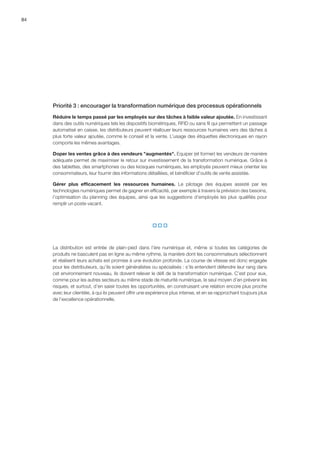 84
Priorité 3 : encourager la transformation numérique des processus opérationnels
Réduire le temps passé par les employés sur des tâches à faible valeur ajoutée. En investissant
dans des outils numériques tels les dispositifs biométriques, RFID ou sans fil qui permettent un passage
automatisé en caisse, les distributeurs peuvent réallouer leurs ressources humaines vers des tâches à
plus forte valeur ajoutée, comme le conseil et la vente. L’usage des étiquettes électroniques en rayon
comporte les mêmes avantages.
Doper les ventes grâce à des vendeurs augmentés. Equiper (et former) les vendeurs de manière
adéquate permet de maximiser le retour sur investissement de la transformation numérique. Grâce à
des tablettes, des smartphones ou des kiosques numériques, les employés peuvent mieux orienter les
consommateurs, leur fournir des informations détaillées, et bénéficier d’outils de vente assistée.
Gérer plus efficacement les ressources humaines. Le pilotage des équipes assisté par les
technologies numériques permet de gagner en efficacité, par exemple à travers la prévision des besoins,
l’optimisation du planning des équipes, ainsi que les suggestions d’employés les plus qualifiés pour
remplir un poste vacant.
  
La distribution est entrée de plain-pied dans l’ère numérique et, même si toutes les catégories de
produits ne basculent pas en ligne au même rythme, la manière dont les consommateurs sélectionnent
et réalisent leurs achats est promise à une évolution profonde. La course de vitesse est donc engagée
pour les distributeurs, qu’ils soient généralistes ou spécialisés : s’ils entendent défendre leur rang dans
cet environnement nouveau, ils doivent relever le défi de la transformation numérique. C’est pour eux,
comme pour les autres secteurs au même stade de maturité numérique, le seul moyen d’en prévenir les
risques, et surtout, d’en saisir toutes les opportunités, en construisant une relation encore plus proche
avec leur clientèle, à qui ils peuvent offrir une expérience plus intense, et en se rapprochant toujours plus
de l’excellence opérationnelle.
 