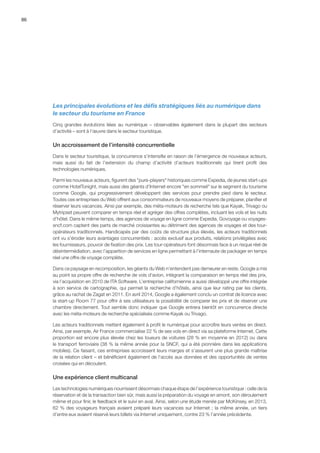 86
Les principales évolutions et les défis stratégiques liés au numérique dans
le secteur du tourisme en France
Cinq grandes évolutions liées au numérique – observables également dans la plupart des secteurs
d’activité – sont à l’œuvre dans le secteur touristique.
Un accroissement de l’intensité concurrentielle
Dans le secteur touristique, la concurrence s’intensifie en raison de l’émergence de nouveaux acteurs,
mais aussi du fait de l’extension du champ d’activité d’acteurs traditionnels qui tirent profit des
technologies numériques.
Parmi les nouveaux acteurs, figurent des pure-players historiques comme Expedia, de jeunes start-ups
comme HotelTonight, mais aussi des géants d’Internet encore en sommeil sur le segment du tourisme
comme Google, qui progressivement développent des services pour prendre pied dans le secteur.
Toutes ces entreprises du Web offrent aux consommateurs de nouveaux moyens de préparer, planifier et
réserver leurs vacances. Ainsi par exemple, des méta-moteurs de recherche tels que Kayak, Trivago ou
Mytripset peuvent comparer en temps réel et agréger des offres complètes, incluant les vols et les nuits
d’hôtel. Dans le même temps, des agences de voyage en ligne comme Expedia, Govoyage ou voyages-
sncf.com captent des parts de marché croissantes au détriment des agences de voyages et des tour-
opérateurs traditionnels. Handicapés par des coûts de structure plus élevés, les acteurs traditionnels
ont vu s’éroder leurs avantages concurrentiels : accès exclusif aux produits, relations privilégiées avec
les fournisseurs, pouvoir de fixation des prix. Les tour-opérateurs font désormais face à un risque réel de
désintermédiation, avec l’apparition de services en ligne permettant à l’internaute de packager en temps
réel une offre de voyage complète.
Dans ce paysage en recomposition, les géants du Web n’entendent pas demeurer en reste. Google a mis
au point sa propre offre de recherche de vols d’avion, intégrant la comparaison en temps réel des prix,
via l’acquisition en 2010 de ITA Software. L’entreprise californienne a aussi développé une offre intégrée
à son service de cartographie, qui permet la recherche d’hôtels, ainsi que leur rating par les clients,
grâce au rachat de Zagat en 2011. En avril 2014, Google a également conclu un contrat de licence avec
la start-up Room 77 pour offrir à ses utilisateurs la possibilité de comparer les prix et de réserver une
chambre directement. Tout semble donc indiquer que Google entrera bientôt en concurrence directe
avec les méta-moteurs de recherche spécialisés comme Kayak ou Trivago.
Les acteurs traditionnels mettent également à profit le numérique pour accroître leurs ventes en direct.
Ainsi, par exemple, Air France commercialise 22 % de ses vols en direct via sa plateforme Internet. Cette
proportion est encore plus élevée chez les loueurs de voitures (28 % en moyenne en 2012) ou dans
le transport ferroviaire (38 % la même année pour la SNCF, qui a été pionnière dans les applications
mobiles). Ce faisant, ces entreprises accroissent leurs marges et s’assurent une plus grande maîtrise
de la relation client – et bénéficient également de l’accès aux données et des opportunités de ventes
croisées qui en découlent.
Une expérience client multicanal
Les technologies numériques nourrissent désormais chaque étape de l’expérience touristique : celle de la
réservation et de la transaction bien sûr, mais aussi la préparation du voyage en amont, son déroulement
même et pour finir, le feedback et le suivi en aval. Ainsi, selon une étude menée par McKinsey, en 2013,
62 % des voyageurs français avaient préparé leurs vacances sur Internet ; la même année, un tiers
d’entre eux avaient réservé leurs billets via Internet uniquement, contre 23 % l’année précédente.
 