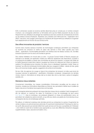 88
Enfin, la dimension sociale du tourisme semble désormais prise en compte par un nombre croissant
d’acteurs. Les compagnies aériennes ou ferroviaires ainsi que les hôtels proposent de plus en plus
fréquemment aux utilisateurs de partager leur expérience avec leurs cercles de connaissances et d’amis
sur les réseaux sociaux (Facebook, Tripadvisor, etc.) Certains vont même plus loin : l’application de la
SNCF mes amis, mes voyages prend appui sur Facebook afin de permettre aux utilisateurs d’organiser
leurs déplacements en fonction de ceux de leurs amis.
Des offres innovantes de produits / services
Comme dans d’autres secteurs d’activité, les technologies numériques permettent aux entreprises
du tourisme de concevoir et mettre en place des services à forte valeur ajoutée pour leurs
clients  : applications, fonctionnalités permettant une interface avec les réseaux sociaux, etc. De telles
évolutions peuvent ouvrir la voie à une montée en gamme.
Des chaînes hôtelières ont innové dans ce sens : le groupe Conrad Hotels  Resorts propose par
exemple à sa clientèle une application mobile pour effectuer rapidement des réservations, accéder à
un programme de fidélité ou passer des commandes de service de chambre. La plupart des hôtels de
la chaîne Starwood invitent leurs clients à visualiser leur facture et à effectuer leur check-out depuis le
système TV-multimédia de leur chambre. De même, Accor a développé l’application mobile Away on
business qui offre de nombreuses fonctionnalités utiles aux voyageurs d’affaire : relevés de frais, guide
des us et coutumes locales, agenda, suggestions de sorties et promenades.
De leur côté, les agences de voyage en ligne et les entreprises de transport ont elles aussi lancé de
nouveaux services et applications  :  planification d’itinéraires complexes, changements de dernière
minute, check-in, informations en temps réel sur le statut des vols ou des trains, cartes et navigation
assistée, etc.
Décisions mieux éclairées
Correctement interprétées, les masses considérables d’information recueillies par les acteurs du
tourisme, croisées aux informations disponibles sur Internet, leur permettent d’affiner leurs modèles de
fixation des prix et d’améliorer leurs approches commerciales.
Les compagnies aériennes pratiquent de longue date des niveaux de prix variables (yield managament)
afin de capturer un maximum de valeur et d’optimiser le taux de remplissage de leurs avions
(voir  figure  27). Avec le numérique, ces pratiques atteignent un niveau de sophistication accru, en
permettant de multiplier les options de tarifs, ce qui offre aux clients une palette de choix étendue et aux
compagnies des taux de remplissage optimisés.
Par ailleurs, le traitement analytique des données permet aux entreprises du secteur d’augmenter les
ventes croisées ou la vente de services optionnels. En examinant instantanément l’historique du client ou
son profil, elles peuvent par exemple déterminer quels services sont les plus susceptibles de l’intéresser
– et le mettre en avant de la manière la plus appropriée au cours des différentes interactions (bagages
supplémentaires, repas, assurance annulation, etc.).
 