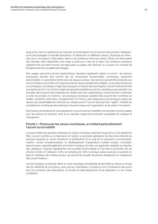 91
Accélérer la mutation numérique des entreprises :
un gisement de croissance et de compétitivité pour la France 
Aujourd’hui, les tour-opérateurs par exemple commercialisent encore souvent des produits statiques,
qu’ils pré-packagent à intervalle épisodique, et distribuent via différents canaux, physiques et online –
sans qu’il y ait toujours d’articulation claire ou de cohérence entre ces canaux. Seule une infime partie
des données client disponibles sont mises à profit pour créer de la valeur. De nombreux processus
opérationnels accordent encore une large place au papier, par habitude ou à cause d’un manque de
familiarité avec les nouvelles technologies.
Des usages aujourd’hui encore expérimentaux devraient rapidement devenir la norme : les services
touristiques peuvent être enrichis par de nombreuses fonctionnalités numériques, hautement
personnalisés, en association étroite avec les réseaux sociaux. Ces services peuvent être proposés aux
consommateurs par le biais d’un large éventail de canaux parfaitement intégrés, qu’ils soient physiques
ou numériques. Les réseaux d’agences physiques vont devoir être reconfigurés, souvent redimensionnés
(une baisse de 20 % du nombre d’agences apparaît probable pour les tour-opérateurs par exemple). Les
données client peuvent être sollicitées de manière bien plus systématique, notamment afin d’optimiser
la vente de produits et d’options. Les principaux processus opérationnels peuvent être numérisés en
totalité : recherche, réservation, enregistrement. En interne, cela implique pour les principaux acteurs du
secteur de substantiellement renforcer leur infrastructure IT tout en favorisant leur agilité, d’étoffer les
compétences numériques des employés à tous les niveaux de l’organisation, et de cultiver l’innovation.
Nos travaux de recherche et notre expérience nous ont permis d’identifier trois priorités incontournables
pour les acteurs du tourisme, ainsi qu’un exemple d’approche innovante susceptible de catalyser le
changement.
Priorité 1 : Promouvoir les canaux numériques, en mettant particulièrement
l'accent sur la mobilité
La quasi-totalité des grandes entreprises du secteur touristique disposent aujourd’hui d'une plateforme
Web, souvent centrée sur la réservation et l’achat. La prochaine génération de sites devra étendre les
services proposés en amont (recherche et planification) et en aval de la transaction (commentaires,
notation, ventes complémentaires). Le développement d’applications mobiles simples, conviviales,
ergonomiques, apparaît également primordial. Il implique de créer une application adaptée aux besoins
des utilisateurs, d’ajouter régulièrement de nouvelles fonctionnalités et d’en faire la promotion afin de
stimuler le trafic et l’utilisation. Enfin, le marketing de l’offre numérique passe aussi par la publicité en
ligne et l’utilisation des médias sociaux, qui permet de recueillir de précieux feedbacks sur l’expérience
des consommateurs.
Les technologies numériques offrent en outre l’avantage considérable de permettre la mesure en temps
réel de l’efficacité de ces actions, ainsi que leur optimisation, à travers le suivi d’indicateurs tels que le
taux de conversion des réservations, le nombre de téléchargements d’une application ou son niveau
d’utilisation.
 