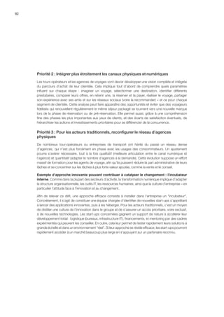 92
Priorité 2 : Intégrer plus étroitement les canaux physiques et numériques
Les tours opérateurs et les agences de voyages vont devoir développer une vision complète et intégrée
du parcours d’achat de leur clientèle. Cela implique tout d’abord de comprendre quels paramètres
influent sur chaque étape  :  imaginer un voyage, sélectionner une destination, identifier différents
prestataires, comparer leurs offres, en retenir une, la réserver et la payer, réaliser le voyage, partager
son expérience avec ses amis et sur les réseaux sociaux (voire la recommander) – et ce pour chaque
segment de clientèle. Cette analyse peut faire apparaître des opportunités et éviter que des voyageurs
fidélisés qui renouvellent régulièrement le même séjour packagé se tournent vers une nouvelle marque
lors de la phase de réservation ou de pré-réservation. Elle permet aussi, grâce à une compréhension
fine des phases les plus importantes aux yeux de clients, et des écarts de satisfaction éventuels, de
hiérarchiser les actions et investissements prioritaires pour se différencier de la concurrence.
Priorité 3 : Pour les acteurs traditionnels, reconfigurer le réseau d’agences
physiques
De nombreux tour-opérateurs ou entreprises de transport ont hérité du passé un réseau dense
d’agences, qui n’est plus forcément en phase avec les usages des consommateurs. Un ajustement
pourra s’avérer nécessaire, tout à la fois qualitatif (meilleure articulation entre le canal numérique et
l’agence) et quantitatif (adapter le nombre d’agences à la demande). Cette évolution suppose un effort
massif de formation pour les agents de voyage, afin qu’ils puissent réduire la part administrative de leurs
tâches et se concentrer sur les tâches à plus forte valeur ajoutée, comme la vente et le conseil.
Exemple d’approche innovante pouvant contribuer à catalyser le changement : l’incubateur
interne. Comme dans la plupart des secteurs d’activité, la transformation numérique implique d’adapter
la structure organisationnelle, les outils IT, les ressources humaines, ainsi que la culture d’entreprise – en
particulier l’attitude face à l’innovation et au changement.
Afin de relever ce défi, une approche efficace consiste à installer dans l’entreprise un incubateur.
Concrètement, il s’agit de constituer une équipe chargée d’identifier de nouvelles start-ups s’apprêtant
à lancer des applications innovantes, puis à les héberger. Pour les acteurs traditionnels, c’est un moyen
de distiller une culture de l’innovation dans le groupe et de s’assurer un accès prioritaire, voire exclusif,
à de nouvelles technologies. Les start-ups concernées gagnent un support de nature à accélérer leur
développement initial : logistique (bureaux, infrastructure IT), financements, et mentoring par des cadres
expérimentés qui peuvent les conseiller. En outre, cela leur permet de tester rapidement leurs solutions à
grande échelle et dans un environnement réel. Si leur approche se révèle efficace, les start-ups pourront
rapidement accéder à un marché beaucoup plus large en s’appuyant sur un partenaire reconnu.
 