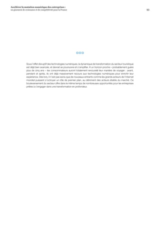 93
Accélérer la mutation numérique des entreprises :
un gisement de croissance et de compétitivité pour la France 
  
Sous l’effet disruptif des technologies numériques, la dynamique de transformation du secteur touristique
est déjà bien avancée, et devrait se poursuivre et s’amplifier. A un horizon proche – probablement guère
plus de cinq ans – les consommateurs auront totalement renouvelé leur manière de voyager : avant,
pendant et après, ils ont déjà massivement recours aux technologies numériques pour enrichir leur
expérience. Dès lors, il n’est pas exclu que de nouveaux entrants comme les grands acteurs de l’internet
mondial puissent s’octroyer un rôle de premier plan, au détriment des acteurs établis du marché. Ce
bouleversement du secteur offre dans le même temps de nombreuses opportunités pour les entreprises
prêtes à s’engager dans une transformation en profondeur.
 