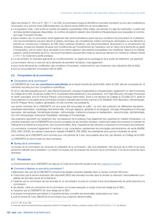 Commission nationale d’évaluation des dispositifs médicaux et des technologies de santé
100 HAS - RAPPORT D’ACTIVITÉ 2013
Selon les articles R. 165-2 et R. 165-11-1 du CSS, la commission évalue le SA/ASA en première inscription ou lors des modifications
d’inscription et le service rendu (SR)/amélioration du service rendu (ASR) lors du renouvellement.
˜	La population cible, c’est-à-dire le nombre de patients susceptibles d’être traités, est estimée. Il s’agit de l’estimation, à partir des
données épidémiologiques disponibles, du nombre de patients relevant des indications thérapeutiques pour lesquelles la commis-
sion juge l’inscription fondée.
˜	Dans certains cas, la commission émet également des recommandations ayant trait aux conditions de prescription et d’utilisation.
Ces recommandations peuvent décrire le plateau technique, les compétences médico-techniques nécessaires ou les éléments à
prendre en compte pour l'utilisation du DM. Dans certaines situations, ces recommandations aboutissent à un encadrement de
pratiques, lorsque les résultats cliniques sont conditionnés par l’entraînement de l’opérateur, soit en raison de la technicité du geste
d’implantation, soit en raison de la nécessité d’une stricte sélection des patients susceptibles d’en bénéficier. Depuis la loi Hôpital,
patients, santé et territoires de 2010, ces recommandations peuvent être mises en œuvre par décision du ministre en utilisant l’article
L1151-1 du Code de la santé publique.
˜	Le cas échéant, le caractère approprié du conditionnement, au regard de la posologie et de la durée de traitement, est apprécié.
La commission donne un avis lors de la demande de première inscription, mais également :
˜	pour toute demande de modification des conditions d’inscription, notamment en cas d’extension des indications (SA et ASA),
˜	lors du renouvellement d’inscription (SR et ASR).
2.2	 Composition de la commission
uu Composition de la commission8
La CNEDiMTS est l’une des commissions spécialisées de la Haute Autorité de santé (HAS). Selon le CSS, elle est composée de 19
membres recrutés pour leur compétence scientifique.
En 2013, elle était présidée par le Pr Jean-Michel Dubernard, urologue et spécialiste en transplantation, également l’un des 8 membres
du Collège de la HAS. De janvier à juillet 2013, le président était assisté par 2 vice-présidents : le Pr Alain Bernard, chirurgien thoracique
et cardio-vasculaire, et le Dr François Parquin, pneumologue-réanimateur. Suite à une décision du Collège du 23 juillet 2013, après le
renouvellement d’une partie de la commission (certains mandats étant arrivés à terme), le Dr Elisabeth Torck Baumelou, hématologiste,
et le Dr Philippe Henry, médecin généraliste, ont été nommés vice-présidents.
Les autres membres de la CNEDiMTS ont eux aussi été renouvelés en juillet ; ce sont des praticiens de différentes disciplines :
anesthésie-réanimation, cardiologie interventionnelle, chirurgie digestive, générale et oncologique, chirurgie orthopédique et chirurgie
vasculaire, dermatologie, hématologie-biologie, méthodologie, médecine physique et réadaptation, neurochirurgie, ophtalmologie,
oto-rhino-laryngologie, pharmacie hospitalière, radiologie et rhumatologie.
Ces praticiens apportent non seulement leur connaissance de la pratique mais également leur expertise en matière d’évaluation. La
première évaluation par la CNEDiMTS est souvent complexe car les données cliniques, notamment celles documentant le maintien de
l’efficacité et la tolérance à long terme, sont souvent limitées. Ainsi, l’expérience des cliniciens composant la commission est précieuse.
La commission comprend également 9 membres à voix consultative, représentant les principales administrations de santé (ANSM,
DGS, DSS, DGOS), les caisses d’assurance maladie (CNAMTS, RSI, MSA), les prestataires ainsi que les industriels de santé.
Les membres de la CNEDiMTS sont nommés pour une période de 3 ans, renouvelable deux fois, par décision du Collège de la HAS.
La CNEDiMTS se réunit toutes les deux semaines.
uu Bureau de la commission
Le bureau de la commission se compose du président de la commission, des vice-présidents, des services de la HAS et de toute
personne sollicitée par le président. La mission du bureau est de préparer les réunions de la commission. Il se réunit toutes les deux
semaines.
2.3	Procédures
Le fonctionnement de la CNEDiMTS est régi par le Code de la sécurité sociale et par son règlement intérieur9
.
uu Comment s’élabore un avis de la commission ?
L’élaboration des avis de la CNEDiMTS comprend les étapes suivantes réalisées dans un temps contraint (90 jours) :
˜	l'instruction par le service évaluation des dispositifs (SED) des données fournies dans le dossier du fabricant, éventuellement com-
plétées de données issues de la littérature ;
˜	l’examen par la commission de ces données et, le cas échéant, la prise en compte d’avis de professionnels de santé externes à la
commission ;
˜	les débats, votes et conclusions de la commission sur la base desquels un projet d’avis est rédigé par le SED ;
˜		l’adoption par la CNEDiMTS de l’avis rédigé par le SED ;
˜		la phase contradictoire permettant à l’industriel de faire connaître ses éventuelles observations sur l’avis ;
˜		puis la remise de l’avis définitif de la commission aux instances décisionnelles.
8. Art. R. 165-18 du CSS.
9. www.has-sante.fr/portail/upload/docs/application/pdf/2010-03/reglement_interieur_cnedimts_adopte_230310_2010-03-24_11-01-28_908.pdf
 