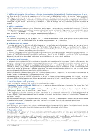 HAS - RAPPORT D’ACTIVITÉ 2013 101
Commission nationale d’évaluation des dispositifs médicaux et des technologies de santé
uu Validation administrative et scientifique et instruction des dossiers des demandes liées à l’inscription des produits de santé
Lors d’une demande d‘inscription, de renouvellement d’inscription ou de modification des conditions d’inscription, l’industriel exploitant
le DM dépose un dossier auprès du ministre chargé de la santé et de la sécurité sociale et simultanément auprès de la CNEDiMTS
pour la partie médico-technique. Pour réaliser le dossier de demande d’inscription, de modification d’inscription ou de renouvellement
d’inscription, un guide est mis à la disposition du demandeur sur le site de la HAS et sur celui du ministère des Affaires sociales et de
la Santé.
uu Validation des dossiers
Le SED s’assure que le dossier est complet (exhaustivité des documents fournis notamment des publications, marquage CE, nombre
d’exemplaires, taxe, etc.) et examine les données scientifiques transmises. Si les éléments d’appréciation communiqués par l’industriel
sont insuffisants, la CNEDiMTS peut notifier au demandeur les renseignements complémentaires qui sont exigés et suspendre les
délais d’instruction du dossier jusqu’à réception des informations demandées10
.
uu Instruction
Chaque dossier est instruit par un chef de projet du SED. La procédure de l’expertise interne, le mode de recours à l’expertise externe
et les étapes de l’instruction du dossier sont décrits dans le règlement intérieur de la commission.
uu Expertise interne des dossiers
L’instruction des dossiers est assurée par le SED. Le service est intégré à la direction de l’évaluation médicale, économique et desanté
publique (DEMESP) de la HAS dirigée par le Dr Jean-Patrick Sales. Il est composé de 19 chefs de projet (pharmaciens, docteur ès
sciences ou ingénieurs biomédicaux), dont 1 responsable administratif et réglementaire et 2 adjoints (pharmaciens) assistés d’un
secrétariat. Le Dr Catherine Denis est responsable du service.
Le SED assure l’expertise interne des demandes. Il rédige l’analyse critique des dossiers et des données cliniques disponibles et une
synthèse en vue de la présentation en séance de la commission. Il prépare les avis soumis pour adoption à la CNEDiMTS et veille à la
qualité des documents préparés pour la commission, ainsi qu’au respect des procédures et des délais.
uu Expertise externe des dossiers
Le président peut aussi faire appel à un ou plusieurs professionnels de santé externes, notamment pour les DM concernant des
spécialités médicales ou chirurgicales qui ne seraient pas représentées dans la commission. Le recours à des professionnels externes
apporte des informations complémentaires, principalement en ce qui concerne la stratégie de prise en charge de la pathologie ou du
handicap, la place du produit dans la stratégie de prise en charge et la transposabilité des résultats des études à la pratique médicale.
Les échanges au sein de la CNEDiMTS entre ses membres et le(s) professionnel(s) externe(s) sont d’autant plus importants que les
données cliniques sont limitées ou rapportent un effet à court terme.
Dans le cas de révision de descriptions génériques ou en cas d’évaluation d’une catégorie de DM, la commission peut mandater un
groupe d’experts multidisciplinaire pour préparer ses propres travaux.
Dans tous les cas, le choix des membres et des experts de la CNEDiMTS prend en compte leurs éventuels liens d’intérêts. Les experts
externes sollicités à titre individuel ou dans le cadre de groupes de travail ne participent ni aux délibérations ni au vote de la commission.
uu Examen des dossiers par la commission
Il existe deux types de procédure pour l’examen des dossiers en commission :
˜	la procédure d’instruction complète (PIC) correspond à l’examen du dossier en séance et à l’élaboration d’un projet d’avis. L’avis
est adopté à la séance suivante ;
˜	la procédure d’instruction simplifiée (PIS) permet l’examen d’un projet d’avis avec adoption en séance. L’instruction du dossier
est complète, mais le circuit de validation de l’avis est simplifié.
La PIS s’applique aux dossiers pour lesquels le SED et le bureau de la commission détiennent tous les éléments permettant de
rédiger un projet d’avis et qui ne soulèvent pas de questions particulières. Les modalités d’application de la PIS sont détaillées dans
le règlement intérieur.
Pour les demandes d’inscription et de modification des conditions d’inscription, toute revendication d’amélioration du service attendu
formulée par le demandeur (qu’il s’agisse d’une ASA I, II, III ou IV) implique une instruction selon la procédure complète.
uu Procédure contradictoire
Après adoption par la commission, l’avis est communiqué au plus tôt au demandeur. Celui-ci dispose d’un délai de 8 jours à réception
de l’avis pour faire d’éventuelles observations ou pour demander à être entendu par la commission.
uu Observations écrites
Si les observations du fabricant sont mineures et de nature administrative, les corrections sont faites, après accord du président de
la commission, par le SED.
L’avis, éventuellement modifié, devient définitif et est alors transmis au ministre et à l’industriel. Dès lors que les observations portent
sur le fond de l’avis, le président de la CNEDiMTS soumet les éventuelles modifications à la commission.
Après délibération, l’avis, éventuellement modifié, devient définitif et est transmis au ministre, au CEPS et à l’industriel.
10. Art. R. 165-8 du CSS.
 