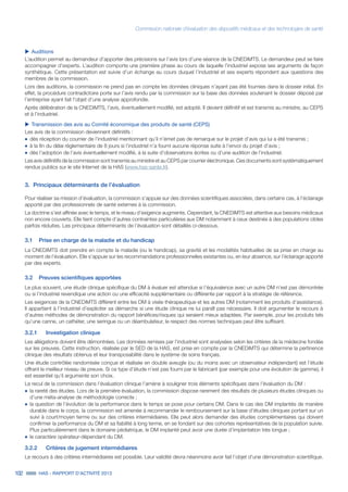 Commission nationale d’évaluation des dispositifs médicaux et des technologies de santé
102 HAS - RAPPORT D’ACTIVITÉ 2013
uu Auditions
L’audition permet au demandeur d’apporter des précisions sur l’avis lors d’une séance de la CNEDiMTS. Le demandeur peut se faire
accompagner d’experts. L’audition comporte une première phase au cours de laquelle l’industriel expose ses arguments de façon
synthétique. Cette présentation est suivie d’un échange au cours duquel l’industriel et ses experts répondent aux questions des
membres de la commission.
Lors des auditions, la commission ne prend pas en compte les données cliniques n’ayant pas été fournies dans le dossier initial. En
effet, la procédure contradictoire porte sur l’avis rendu par la commission sur la base des données soutenant le dossier déposé par
l’entreprise ayant fait l’objet d’une analyse approfondie.
Après délibération de la CNEDiMTS, l’avis, éventuellement modifié, est adopté. Il devient définitif et est transmis au ministre, au CEPS
et à l’industriel.
uu Transmission des avis au Comité économique des produits de santé (CEPS)
Les avis de la commission deviennent définitifs :
˜	dès réception du courrier de l’industriel mentionnant qu’il n’émet pas de remarque sur le projet d’avis qui lui a été transmis ;
˜	à la fin du délai réglementaire de 8 jours si l’industriel n’a fourni aucune réponse suite à l’envoi du projet d’avis ;
˜	dès l’adoption de l’avis éventuellement modifié, à la suite d’observations écrites ou d’une audition de l’industriel.
Les avis définitifs de la commission sont transmis au ministre et au CEPS par courrier électronique. Ces documents sont systématiquement
rendus publics sur le site Internet de la HAS (www.has-sante.fr).
3.	 Principaux déterminants de l’évaluation
Pour réaliser sa mission d’évaluation, la commission s’appuie sur des données scientifiques associées, dans certains cas, à l’éclairage
apporté par des professionnels de santé externes à la commission.
La doctrine s’est affinée avec le temps, et le niveau d’exigence augmente. Cependant, la CNEDiMTS est attentive aux besoins médicaux
non encore couverts. Elle tient compte d’autres contraintes particulières aux DM notamment à ceux destinés à des populations cibles
parfois réduites. Les principaux déterminants de l’évaluation sont détaillés ci-dessous.
3.1	 Prise en charge de la maladie et du handicap
La CNEDiMTS doit prendre en compte la maladie (ou le handicap), sa gravité et les modalités habituelles de sa prise en charge au
moment de l’évaluation. Elle s’appuie sur les recommandations professionnelles existantes ou, en leur absence, sur l’éclairage apporté
par des experts.
3.2	 Preuves scientifiques apportées
Le plus souvent, une étude clinique spécifique du DM à évaluer est attendue si l’équivalence avec un autre DM n’est pas démontrée
ou si l’industriel revendique une action ou une efficacité supplémentaire ou différente par rapport à la stratégie de référence.
Les exigences de la CNEDiMTS diffèrent entre les DM à visée thérapeutique et les autres DM (notamment les produits d’assistance).
Il appartient à l’industriel d’expliciter sa démarche si une étude clinique ne lui paraît pas nécessaire. Il doit argumenter le recours à
d’autres méthodes de démonstration du rapport bénéfices/risques qui seraient mieux adaptées. Par exemple, pour les produits tels
qu’une canne, un cathéter, une seringue ou un déambulateur, le respect des normes techniques peut être suffisant.
3.2.1		 Investigation clinique
Les allégations doivent être démontrées. Les données remises par l’industriel sont analysées selon les critères de la médecine fondée
sur les preuves. Cette instruction, réalisée par le SED de la HAS, est prise en compte par la CNEDiMTS qui détermine la pertinence
clinique des résultats obtenus et leur transposabilité dans le système de soins français.
Une étude contrôlée randomisée conçue et réalisée en double aveugle (ou du moins avec un observateur indépendant) est l’étude
offrant le meilleur niveau de preuve. Si ce type d’étude n’est pas fourni par le fabricant (par exemple pour une évolution de gamme), il
est essentiel qu’il argumente son choix.
Le recul de la commission dans l’évaluation clinique l’amène à souligner trois éléments spécifiques dans l’évaluation du DM :
˜	la rareté des études. Lors de la première évaluation, la commission dispose rarement des résultats de plusieurs études cliniques ou
d’une méta-analyse de méthodologie correcte ;
˜	la question de l’évolution de la performance dans le temps se pose pour certains DM. Dans le cas des DM implantés de manière
durable dans le corps, la commission est amenée à recommander le remboursement sur la base d’études cliniques portant sur un
suivi à court/moyen terme ou sur des critères intermédiaires. Elle peut alors demander des études complémentaires qui doivent
confirmer la performance du DM et sa fiabilité à long terme, en se fondant sur des cohortes représentatives de la population suivie.
Plus particulièrement dans le domaine pédiatrique, le DM implanté peut avoir une durée d’implantation très longue ;
˜	le caractère opérateur-dépendant du DM.
3.2.2		 Critères de jugement intermédiaires
Le recours à des critères intermédiaires est possible. Leur validité devra néanmoins avoir fait l’objet d’une démonstration scientifique.
 