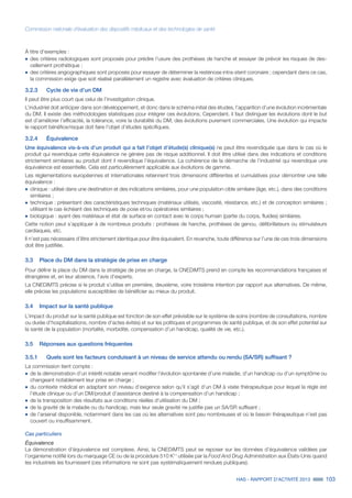 HAS - RAPPORT D’ACTIVITÉ 2013 103
Commission nationale d’évaluation des dispositifs médicaux et des technologies de santé
À titre d’exemples :
˜	des critères radiologiques sont proposés pour prédire l’usure des prothèses de hanche et essayer de prévoir les risques de des-
cellement prothétique ;
˜		des critères angiographiques sont proposés pour essayer de déterminer la resténose intra-stent coronaire ; cependant dans ce cas,
la commission exige que soit réalisé parallèlement un registre avec évaluation de critères cliniques.
3.2.3		 Cycle de vie d’un DM
Il peut être plus court que celui de l’investigation clinique.
L’industriel doit anticiper dans son développement, et donc dans le schéma initial des études, l’apparition d’une évolution incrémentale
du DM. Il existe des méthodologies statistiques pour intégrer ces évolutions. Cependant, il faut distinguer les évolutions dont le but
est d’améliorer l’efficacité, la tolérance, voire la durabilité du DM, des évolutions purement commerciales. Une évolution qui impacte
le rapport bénéfice/risque doit faire l’objet d’études spécifiques.
3.2.4		Équivalence
Une équivalence vis-à-vis d’un produit qui a fait l’objet d’étude(s) clinique(s) ne peut être revendiquée que dans le cas où le
produit qui revendique cette équivalence ne génère pas de risque additionnel. Il doit être utilisé dans des indications et conditions
strictement similaires au produit dont il revendique l’équivalence. La cohérence de la démarche de l’industriel qui revendique une
équivalence est essentielle. Cela est particulièrement applicable aux évolutions de gamme.
Les réglementations européennes et internationales retiennent trois dimensions différentes et cumulatives pour démontrer une telle
équivalence :
˜	clinique : utilisé dans une destination et des indications similaires, pour une population cible similaire (âge, etc.), dans des conditions
similaires ;
˜	technique : présentant des caractéristiques techniques (matériaux utilisés, viscosité, résistance, etc.) et de conception similaires ;
utilisant le cas échéant des techniques de pose et/ou opératoires similaires ;
˜	biologique : ayant des matériaux et état de surface en contact avec le corps humain (partie du corps, fluides) similaires.
Cette notion peut s’appliquer à de nombreux produits : prothèses de hanche, prothèses de genou, défibrillateurs ou stimulateurs
cardiaques, etc.
Il n’est pas nécessaire d’être strictement identique pour être équivalent. En revanche, toute différence sur l’une de ces trois dimensions
doit être justifiée.
3.3	 Place du DM dans la stratégie de prise en charge
Pour définir la place du DM dans la stratégie de prise en charge, la CNEDiMTS prend en compte les recommandations françaises et
étrangères et, en leur absence, l’avis d’experts.
La CNEDiMTS précise si le produit s’utilise en première, deuxième, voire troisième intention par rapport aux alternatives. De même,
elle précise les populations susceptibles de bénéficier au mieux du produit.
3.4	 Impact sur la santé publique
L’impact du produit sur la santé publique est fonction de son effet prévisible sur le système de soins (nombre de consultations, nombre
ou durée d’hospitalisations, nombre d’actes évités) et sur les politiques et programmes de santé publique, et de son effet potentiel sur
la santé de la population (mortalité, morbidité, compensation d’un handicap, qualité de vie, etc.).
3.5	 Réponses aux questions fréquentes
3.5.1		 Quels sont les facteurs conduisant à un niveau de service attendu ou rendu (SA/SR) suffisant ?
La commission tient compte :
˜	de la démonstration d’un intérêt notable venant modifier l’évolution spontanée d’une maladie, d’un handicap ou d’un symptôme ou
changeant notablement leur prise en charge ;
˜	du contexte médical en adaptant son niveau d’exigence selon qu’il s’agit d’un DM à visée thérapeutique pour lequel la règle est
l’étude clinique ou d’un DM/produit d’assistance destiné à la compensation d’un handicap ;
˜	de la transposition des résultats aux conditions réelles d’utilisation du DM ;
˜	de la gravité de la maladie ou du handicap, mais leur seule gravité ne justifie pas un SA/SR suffisant ;
˜	de l’arsenal disponible, notamment dans les cas où les alternatives sont peu nombreuses et où le besoin thérapeutique n’est pas
couvert ou insuffisamment.
Cas particuliers
Équivalence
La démonstration d’équivalence est complexe. Ainsi, la CNEDiMTS peut se reposer sur les données d’équivalence validées par
l’organisme notifié lors du marquage CE ou de la procédure 510 K11
utilisée par la Food And Drug Administration aux États-Unis quand
les industriels les fournissent (ces informations ne sont pas systématiquement rendues publiques).
 