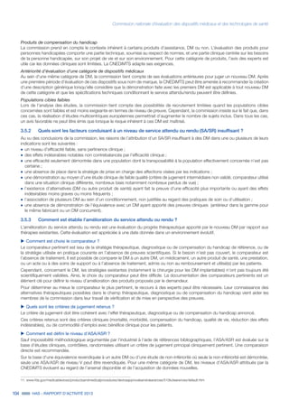 Commission nationale d’évaluation des dispositifs médicaux et des technologies de santé
104 HAS - RAPPORT D’ACTIVITÉ 2013
Produits de compensation du handicap
La commission prend en compte le contexte inhérent à certains produits d’assistance, DM ou non. L’évaluation des produits pour
personnes handicapées comporte une partie technique, soumise au respect de normes, et une partie clinique centrée sur les besoins
de la personne handicapée, sur son projet de vie et sur son environnement. Pour cette catégorie de produits, l’avis des experts est
utile car les données cliniques sont limitées. La CNEDiMTS adapte ses exigences.
Antériorité d’évaluation d’une catégorie de dispositifs médicaux
Au sein d’une même catégorie de DM, la commission tient compte de ses évaluations antérieures pour juger un nouveau DM. Après
une première période d’évaluation de ces dispositifs sous nom de marque, la CNEDiMTS peut être amenée à recommander la création
d’une description générique lorsqu’elle considère que la démonstration faite avec les premiers DM est applicable à tout nouveau DM
de cette catégorie et que les spécifications techniques conditionnant le service attendu/rendu peuvent être définies.
Populations cibles faibles
Lors de l’analyse des études, la commission tient compte des possibilités de recrutement limitées quand les populations cibles
concernées sont faibles et est moins exigeante en termes de niveau de preuve. Cependant, la commission insiste sur le fait que, dans
ces cas, la réalisation d’études multicentriques européennes permettrait d’augmenter le nombre de sujets inclus. Dans tous les cas,
un avis favorable ne peut être émis que lorsque le risque inhérent à ces DM est maîtrisé.
3.5.2		 Quels sont les facteurs conduisant à un niveau de service attendu ou rendu (SA/SR) insuffisant ?
Au vu des conclusions de la commission, les raisons de l’attribution d’un SA/SR insuffisant à des DM dans une ou plusieurs de leurs
indications sont les suivantes :
˜	un niveau d’efficacité faible, sans pertinence clinique ;
˜	des effets indésirables notables non contrebalancés par l’efficacité clinique ;
˜	une efficacité seulement démontrée dans une population dont la transposabilité à la population effectivement concernée n’est pas
certaine ;
˜	une absence de place dans la stratégie de prise en charge des affections visées par les indications ;
˜	une démonstration au moyen d’une étude clinique de faible qualité (critère de jugement intermédiaire non validé, comparateur utilisé
dans une situation clinique différente, nombreux biais notamment nombreux perdus de vue) ;
˜	l’existence d’alternatives (DM ou autre produit de santé) ayant fait la preuve d’une efficacité plus importante ou ayant des effets
indésirables moins graves ou moins fréquents ;
˜	l’association de plusieurs DM au sein d’un conditionnement, non justifiée au regard des pratiques de soin ou d’utilisation ;
˜	une absence de démonstration de l’équivalence avec un DM ayant apporté des preuves cliniques (antérieur dans la gamme pour
le même fabricant ou un DM concurrent).
3.5.3		 Comment est établie l’amélioration du service attendu ou rendu ?
L’amélioration du service attendu ou rendu est une évaluation du progrès thérapeutique apporté par le nouveau DM par rapport aux
thérapies existantes. Cette évaluation est appréciée à une date donnée dans un environnement évolutif.
uu Comment est choisi le comparateur ?
Le comparateur pertinent est issu de la stratégie thérapeutique, diagnostique ou de compensation du handicap de référence, ou de
la stratégie utilisée en pratique courante en l’absence de preuves scientifiques. Si le besoin n’est pas couvert, le comparateur est
l’absence de traitement. Il est possible de comparer le DM à un autre DM, un médicament, un autre produit de santé, une prestation,
ou un acte ou à des soins de support ou à l’absence de traitement, admis ou non au remboursement et utilisé(s) par les patients.
Cependant, concernant le DM, les stratégies existantes (notamment la chirurgie pour les DM implantables) n’ont pas toujours été
scientifiquement validées. Ainsi, le choix du comparateur peut être difficile. La documentation des comparateurs pertinents est un
élément clé pour définir le niveau d’amélioration des produits proposés par le demandeur.
Pour déterminer au mieux le comparateur le plus pertinent, le recours à des experts peut être nécessaire. Leur connaissance des
alternatives thérapeutiques possibles dans le champ thérapeutique, diagnostique ou de compensation du handicap vient aider les
membres de la commission dans leur travail de vérification et de mise en perspective des preuves.
uu Quels sont les critères de jugement retenus ?
Le critère de jugement doit être cohérent avec l’effet thérapeutique, diagnostique ou de compensation du handicap annoncé.
Ces critères retenus sont des critères cliniques (mortalité, morbidité, compensation du handicap, qualité de vie, réduction des effets
indésirables), ou de commodité d’emploi avec bénéfice clinique pour les patients.
uu Comment est défini le niveau d’ASA/ASR ?
Sauf impossibilité méthodologique argumentée par l’industriel à l’aide de références bibliographiques, l’ASA/ASR est évaluée sur la
base d’études cliniques, contrôlées, randomisées utilisant un critère de jugement principal cliniquement pertinent. Une comparaison
directe est recommandée.
Sur la base d’une équivalence revendiquée à un autre DM ou d’une étude de non-infériorité où seule la non-infériorité est démontrée,
seule une ASA/ASR de niveau V peut être revendiquée. Pour une même catégorie de DM, les niveaux d’ASA/ASR attribués par la
CNEDiMTS évoluent au regard de l’arsenal disponible et de l’acquisition de données nouvelles.
11. www.fda.gov/medicaldevices/productsandmedicalprocedures/deviceapprovalsandclearances/510kclearances/default.htm
 