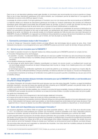 Commission nationale d’évaluation des dispositifs médicaux et des technologies de santé
106 HAS - RAPPORT D’ACTIVITÉ 2013
Dans le cas où une description générique serait jugée obsolète, la commission peut recommander de ne plus la prendre en charge.
Dans le cas où deux descriptions génériques ont la même indication, leur comparaison permet de déterminer si l’une apporte une
amélioration du service rendu (ASR) par rapport à l’autre.
Le passage de certains produits d’une ligne générique à l’inscription sous nom de marque peut être recommandé par la CNEDiMTS.
La méthode utilisée pour réévaluer les descriptions génériques est fondée sur l’analyse systématique des données de la littérature
scientifique après interrogation protocolisée des principales bases de données, la prise en compte des données fournies par les
industriels et l’avis de professionnels de santé réunis dans un groupe de travail multidisciplinaire ou auditionnés.
Le projet de nomenclature qui en émane est transmis aux industriels, le cas échéant aux prestataires de services et distributeurs de
service, aux associations de patients en lien avec le sujet évalué, aux représentants des caisses d’assurance maladie, à la Direction
générale de la santé, à la Direction de la sécurité sociale et à la Direction générale de l’offre de soins pour avis avant discussion en
CNEDiMTS. Ensuite, la CNEDiMTS, en s’appuyant sur la littérature et les propositions du groupe, fait ses recommandations au ministre.
La phase contradictoire a lieu après la publication, par le ministre, de l’avis de projet au Journal officiel.
4.	 Comment la commission évalue-t-elle l’innovation ?
La prise en charge par l’Assurance maladie entraîne une large diffusion des technologies dans le panier de soins. Ainsi, il était
nécessaire de proposer un accompagnement pour que la CNEDiMTS puisse se prononcer à partir de données cliniques pertinentes.
4.1	 Qu’est-ce qu’une innovation pour la CNEDiMTS ?
Pour établir le caractère innovant d’un dispositif médical, les critères proposés par la CNEDiMTS prennent en compte à la fois :
˜	l’innovation thérapeutique et/ou technologique :
»» le caractère « nouveau » du dispositif médical ne suffit pas à lui seul pour qualifier l’innovation (au sens de porteuse de progrès),
s’il n’y a pas de données en faveur d’un bénéfice clinique (données pouvant nécessiter une confirmation par des études complé-
mentaires) ;
˜	et le bénéfice clinique pour le patient, soit :
»» la technologie de santé répond (dans l’utilisation revendiquée) à un besoin non encore couvert, ou insuffisamment couvert par
une technologie existante (couverture du besoin thérapeutique) dans la prise en charge d’une maladie grave et/ou une maladie
chronique handicapante,
»» la technologie apporte une amélioration significative de la santé des patients ou du handicap, par rapport aux moyens déjà dis-
ponibles, en termes d’efficacité (bénéfices cliniques potentiels), de tolérance (réduction de risques) ou d’accès à la thérapeutique.
La compensation importante du handicap et l’amélioration de la qualité de vie peuvent aussi être considérées (au cas par cas) comme
un bénéfice clinique.
4.2	 Quelles sont les données cliniques minimales nécessaires pour que la CNEDiMTS émette un avis favorable pour
une prise en charge dérogatoire ?
Les critères d’évaluation de l’innovation doivent être aussi rigoureux que ceux des autres dispositifs. Toutefois, au regard de bénéfices
potentiels importants, une prise de risque plus grande peut être consentie par la CNEDiMTS pendant une période limitée, afin de
permettre aux patients une mise à disposition rapide de l’innovation.
La détermination du seuil des données exigibles, pour consentir à une prise de risque acceptable, impose une réflexion au cas par cas.
La CNEDiMTS peut accepter de prendre une décision sur la base de données limitées, à condition qu’elles soient de bonne qualité.
Les garde-fous nécessaires sont :
˜	la limitation de ce type d’accompagnement à des technologies réellement innovantes ;
˜	la mesure de la prise de risque au regard de la perte de chance potentielle pour le patient ;
˜	la maîtrise de ce risque par une évaluation stricte de l’efficacité clinique lors de la première évaluation et lors de la réévaluation à court
terme. Cette évaluation doit reposer, autant que possible, sur des études prospectives randomisées de haut niveau de preuve. Il faut
également être en mesure de dépister tous les effets indésirables et inconvénients possibles du dispositif par un recueil exhaustif.
4.3	 Quels outils sont disponibles pour accompagner l’innovation ?
Les évolutions législatives de 2008 et 2009 ont apporté des textes essentiels (articles L. 165-1-1 du Code de la sécurité sociale,
L. 1151-1 du Code de la santé publique) pour soutenir ces innovations, ouvrant la possibilité d’une mise à disposition précoce,
temporaire et encadrée, associée au recueil des données cliniques complémentaires nécessaires pour confirmer leur intérêt.
La pierre angulaire restant la production de données cliniques pertinentes dès que possible, la HAS propose depuis quelques années
des rendez-vous précoces dont l’objectif est de permettre aux industriels ou professionnels concernés de soumettre leurs propositions
de développement clinique à la critique de la HAS sur la méthodologie et les critères d’évaluation envisagés. Ces rendez-vous sont
mis en œuvre en amont de l’évaluation clinique du dossier pour l’admission au remboursement (avant de débuter une étude clinique).
Ces rencontres dites précoces sont organisées sur demande des industriels. Une notice décrit les modalités pratiques de demande
et le déroulé d’une rencontre de ce type13
.
13. www.has-sante.fr/portail/upload/docs/application/pdf/2013-12/dm_modalites_de_soumission_et_deroulement.pdf
 