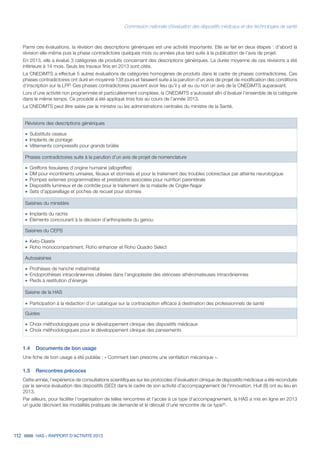Commission nationale d’évaluation des dispositifs médicaux et des technologies de santé
112 HAS - RAPPORT D’ACTIVITÉ 2013
Parmi ces évaluations, la révision des descriptions génériques est une activité importante. Elle se fait en deux étapes : d’abord la
révision elle-même puis la phase contradictoire quelques mois ou années plus tard suite à la publication de l’avis de projet.
En 2013, elle a évalué 3 catégories de produits concernant des descriptions génériques. La durée moyenne de ces révisions a été
inférieure à 14 mois. Seuls les travaux finis en 2013 sont cités.
La CNEDiMTS a effectué 5 autres évaluations de catégories homogènes de produits dans le cadre de phases contradictoires. Ces
phases contradictoires ont duré en moyenne 138 jours et faisaient suite à la parution d’un avis de projet de modification des conditions
d’inscription sur la LPP. Ces phases contradictoires peuvent avoir lieu qu’il y ait eu ou non un avis de la CNEDiMTS auparavant.
Lors d’une activité non programmée et particulièrement complexe, la CNEDiMTS s’autosaisit afin d’évaluer l’ensemble de la catégorie
dans le même temps. Ce procédé a été appliqué trois fois au cours de l’année 2013.
La CNEDiMTS peut être saisie par le ministre ou les administrations centrales du ministre de la Santé.
Révisions des descriptions génériques
˜	Substituts osseux
˜	Implants de pontage
˜	Vêtements compressifs pour grands brûlés
Phases contradictoires suite à la parution d’un avis de projet de nomenclature
˜	Greffons tissulaires d’origine humaine (allogreffes)
˜	DM pour incontinents urinaires, fécaux et stomisés et pour le traitement des troubles colorectaux par atteinte neurologique
˜	Pompes externes programmables et prestations associées pour nutrition parentérale
˜	Dispositifs lumineux et de contrôle pour le traitement de la maladie de Crigler-Najjar
˜	Sets d’appareillage et poches de recueil pour stomies
Saisines du ministère
˜	Implants du rachis
˜	Éléments concourant à la décision d’arthroplastie du genou
Saisines du CEPS
˜	Keto-Diastix
˜	Roho monocompartiment, Roho enhancer et Roho Quadro Select
Autosaisines
˜	Prothèses de hanche métal/métal
˜	Endoprothèses intracrâniennes utilisées dans l’angioplastie des sténoses athéromateuses intracrâniennes
˜	Pieds à restitution d’énergie
Saisine de la HAS
˜	Participation à la rédaction d’un catalogue sur la contraception efficace à destination des professionnels de santé
Guides
˜	Choix méthodologiques pour le développement clinique des dispositifs médicaux
˜	Choix méthodologiques pour le développement clinique des pansements
1.4	 Documents de bon usage
Une fiche de bon usage a été publiée : « Comment bien prescrire une ventilation mécanique ».
1.5	 Rencontres précoces
Cette année, l’expérience de consultations scientifiques sur les protocoles d’évaluation clinique de dispositifs médicaux a été reconduite
par le service évaluation des dispositifs (SED) dans le cadre de son activité d’accompagnement de l’innovation. Huit (8) ont eu lieu en
2013.
Par ailleurs, pour faciliter l’organisation de telles rencontres et l’accès à ce type d’accompagnement, la HAS a mis en ligne en 2013
un guide décrivant les modalités pratiques de demande et le déroulé d’une rencontre de ce type30
.
 