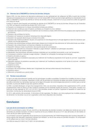 HAS - RAPPORT D’ACTIVITÉ 2013 117
Commission nationale d’évaluation des dispositifs médicaux et des technologies de santé
2.4	 Attentes de la CNEDiMTS en termes de données cliniques
Depuis 2005, lors des révisions de descriptions génériques (ou plus généralement de catégories de DM) et quand des données
cliniques sont nécessaires pour une inscription sous nom de marque (DM n’entrant pas dans la ligne générique ou revendication d’une
ASA), la CNEDiMTS a exprimé ses attentes en termes de données cliniques, notamment en ce qui concerne le critère de jugement
et la durée de l’étude.
Il existe 22 rapports dans lesquels sont précisées les attentes de la CNEDiMTS en termes de données cliniques lors de l’évaluation
d’un DM. Les rapports concernant les années 2007 à 2013 sont :
˜	Évaluation du remplacement du disque intervertébral lombaire par prothèse ;
˜		Traitement de la surdité par pose d’implants cochléaires ou d’implants du tronc cérébral ;
˜		Évaluation des implants de renfort pour le traitement de l’incontinence urinaire d’effort féminine et du prolapsus des organes pelviens
de la femme ;
˜		Évaluation des prothèses de hanche ;
˜		Évaluation de l’assistance circulatoire mécanique (hors dispositifs légers) ;
˜		Évaluation des appareils électroniques correcteurs de surdité ;
˜		Évaluation des implants de réfection de paroi, de suspension et d’enveloppement en chirurgie digestive et dans les indications spé-
cifiques à la chirurgie pédiatrique ;
˜		Évaluation des endoprothèses aortiques abdominales utilisées pour le traitement des anévrismes de l’aorte abdominale sous-rénale ;
˜		Évaluation des endoprothèses coronariennes à libération de principe actif ;
˜		Dispositifs médicaux d’aide à la prévention des escarres (projet de nomenclature) ;
˜		Évaluation des dispositifs de compression médicale à usage individuel – Utilisation en pathologies vasculaires ;
˜		Prothèses externes de membre supérieur ;
˜		Réévaluation des bioprothèses valvulaires aortiques implantées par voie artérielle transcutanée ou par voie transapicale ;
˜		Compression-contention médicale à usage individuel – Utilisation en orthopédie-rhumatologie-traumatologie ;
˜		Implants articulaires du genou ;
˜		Dispositifs médicaux et prestations associées pour traitement de l’insuffisance respiratoire et de l’apnée du sommeil : oxygénothé-
rapie à domicile ;
˜		Dispositifs médicaux et prestations associées pour traitement de l’insuffisance respiratoire et de l’apnée du sommeil : ventilation
mécanique à domicile ;
˜		Implants du rachis ;
˜		Implants de pontage ;
˜		Évaluation des endoprothèses utilisées dans l’angioplastie des sténoses athéromateuses intracrâniennes ;
˜		Substituts osseux ;
˜		Vêtements compressifs pour grands brûlés.
2.5	 Rendez-vous précoces
Il s’agit d’une aide particulièrement orientée vers les technologies nouvelles susceptibles d’améliorer les modalités de prise en charge
d’une pathologie ou d’un handicap. Cependant, la HAS, afin de permettre aux industriels de réaliser des études cliniques pertinentes,
est prête à rencontrer tout demandeur (quel que soit le degré d’innovation de la technologie) précocement à condition que ce dernier
soumette un protocole détaillé et pose des questions précises.
La HAS a souhaité développer ce type d’accompagnement. Ainsi, ces rencontres, instaurées à titre expérimental en 2010, ont été
progressivement mises en place au fil des questions soulevées par les industriels auprès des services. À titre pilote, 4 rendez-vous
précoces ont été organisés en 2011 et 2 en 2012. Ces premières années ont permis d’apprécier la faisabilité et l’intérêt de ces
rencontres, à la fois pour les demandeurs et pour la HAS.
En 2013, cette activité a été accentuée ; 8 rencontres ont été organisées. Par ailleurs, une notice expliquant les modalités pratiques
de demande d’un tel rendez-vous et son organisation a été mise à disposition des industriels.
Conclusion
Les avis de la commission en chiffres
En 2013, la commission a rendu 163 avis, dont 63 sur des demandes de première inscription. Les délais pour rendre les avis sur les
demandes de première inscription ont été en moyenne de 83 jours (médiane 68 jours) et 76 % des demandes ont été traitées en
moins de 90 jours (délai maximal requis).
La commission a poursuivi l’application de sa doctrine pour la juste appréciation de l’intérêt thérapeutique des nouveaux dispositifs. Le
service attendu des dispositifs s’appréciant indication par indication, sur les 63 avis rendus en première inscription, 45 comportaient
un SA suffisant pour au moins l’une des indications.
Une ASA de niveau III, 9 ASA IV et 37 ASA V ont été attribuées.
 