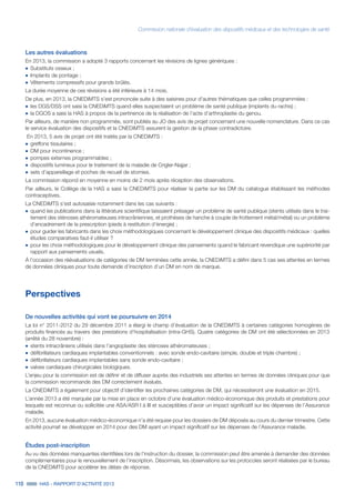 Commission nationale d’évaluation des dispositifs médicaux et des technologies de santé
118 HAS - RAPPORT D’ACTIVITÉ 2013
Les autres évaluations
En 2013, la commission a adopté 3 rapports concernant les révisions de lignes génériques :
˜	Substituts osseux ;
˜		Implants de pontage ;
˜		Vêtements compressifs pour grands brûlés.
La durée moyenne de ces révisions a été inférieure à 14 mois.
De plus, en 2013, la CNEDiMTS s’est prononcée suite à des saisines pour d’autres thématiques que celles programmées :
˜	les DGS/DSS ont saisi la CNEDiMTS quand elles suspectaient un problème de santé publique (implants du rachis) ;
˜	la DGOS a saisi la HAS à propos de la pertinence de la réalisation de l’acte d’arthroplastie du genou.
Par ailleurs, de manière non programmée, sont publiés au JO des avis de projet concernant une nouvelle nomenclature. Dans ce cas
le service évaluation des dispositifs et la CNEDiMTS assurent la gestion de la phase contradictoire.
En 2013, 5 avis de projet ont été traités par la CNEDiMTS :
˜	greffons tissulaires ;
˜		DM pour incontinence ;
˜		pompes externes programmables ;
˜		dispositifs lumineux pour le traitement de la maladie de Crigler-Najjar ;
˜		sets d’appareillage et poches de recueil de stomies.
La commission répond en moyenne en moins de 2 mois après réception des observations.
Par ailleurs, le Collège de la HAS a saisi la CNEDiMTS pour réaliser la partie sur les DM du catalogue établissant les méthodes
contraceptives.
La CNEDiMTS s’est autosaisie notamment dans les cas suivants :
˜	quand les publications dans la littérature scientifique laissaient présager un problème de santé publique (stents utilisés dans le trai-
tement des sténoses athéromateuses intracrâniennes, et prothèses de hanche à couple de frottement métal/métal) ou un problème
d’encadrement de la prescription (pieds à restitution d’énergie) ;
˜		pour guider les fabricants dans les choix méthodologiques concernant le développement clinique des dispositifs médicaux : quelles
études comparatives faut-il utiliser ?
˜		pour les choix méthodologiques pour le développement clinique des pansements quand le fabricant revendique une supériorité par
rapport aux pansements usuels.
À l’occasion des réévaluations de catégories de DM terminées cette année, la CNEDiMTS a défini dans 5 cas ses attentes en termes
de données cliniques pour toute demande d’inscription d’un DM en nom de marque.
Perspectives
De nouvelles activités qui vont se poursuivre en 2014
La loi n° 2011-2012 du 29 décembre 2011 a élargi le champ d’évaluation de la CNEDiMTS à certaines catégories homogènes de
produits financés au travers des prestations d’hospitalisation (intra-GHS). Quatre catégories de DM ont été sélectionnées en 2013
(arrêté du 28 novembre) :
˜	stents intracrâniens utilisés dans l’angioplastie des sténoses athéromateuses ;
˜		défibrillateurs cardiaques implantables conventionnels : avec sonde endo-cavitaire (simple, double et triple chambre) ;
˜		défibrillateurs cardiaques implantables sans sonde endo-cavitaire ;
˜		valves cardiaques chirurgicales biologiques.
L’enjeu pour la commission est de définir et de diffuser auprès des industriels ses attentes en termes de données cliniques pour que
la commission recommande des DM correctement évalués.
La CNEDiMTS a également pour objectif d’identifier les prochaines catégories de DM, qui nécessiteront une évaluation en 2015.
L’année 2013 a été marquée par la mise en place en octobre d’une évaluation médico-économique des produits et prestations pour
lesquels est reconnue ou sollicitée une ASA/ASR I à III et susceptibles d’avoir un impact significatif sur les dépenses de l’Assurance
maladie.
En 2013, aucune évaluation médico-économique n’a été requise pour les dossiers de DM déposés au cours du dernier trimestre. Cette
activité pourrait se développer en 2014 pour des DM ayant un impact significatif sur les dépenses de l’Assurance maladie.
Études post-inscription
Au vu des données manquantes identifiées lors de l’instruction du dossier, la commission peut être amenée à demander des données
complémentaires pour le renouvellement de l’inscription. Désormais, les observations sur les protocoles seront réalisées par le bureau
de la CNEDiMTS pour accélérer les délais de réponse.
 