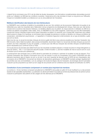 HAS - RAPPORT D’ACTIVITÉ 2013 119
Commission nationale d’évaluation des dispositifs médicaux et des technologies de santé
L’objectif de la commission pour 2014 est de cibler les études nécessaires. Les informations complémentaires demandées pourront
porter sur l’utilisation du DM dans les conditions courantes, l’observance et/ou des données à moyen ou long terme sur l’efficacité,
l’impact en morbidité/mortalité ou la tolérance en vue du renouvellement de l’inscription.
Meilleure identification des besoins de nos interlocuteurs
La CNEDiMTS vise à améliorer la lisibilité et la prévisibilité de ses avis. Son ambition est de poursuivre l’élaboration de guides et de
référentiels pour aider les industriels dans l’élaboration de leur programme de développement clinique. Dans ses avis, elle tiendra
compte de la couverture des besoins médicaux, du bénéfice attendu pour le patient, du risque associé à l’utilisation du DM et du
nombre de patients susceptibles d’être traités. Ainsi, la CNEDiMTS se doit d’être exigeante, notamment pour les DM implantables
compte tenu de leur caractère invasif et de la durée d’exposition du patient. En revanche, pour d’autres DM, notamment ceux utilisés
dans la prise en charge d’un handicap, la commission peut envisager de prendre en compte un bénéfice non clinique (conditions de
conservation, retentissement psychosocial…). Il appartient à l’industriel d’apporter la démonstration de ce type de bénéfice, quelle
que soit sa nature.
Dans tous les cas, le recueil de données cliniques de bonne qualité doit être le plus précoce possible pour favoriser l’évaluation des
DM innovants. Dans l’idéal tout patient, dès la phase de faisabilité, devrait faire l’objet d’un recueil des données cliniques qui pourront
soutenir une mise à disposition le plus tôt possible, y compris pour des DM pour lesquels des données cliniques complémentaires
seront nécessaires pour confirmer le SA ou l’ASA.
Ce recueil précoce de données sera déterminant pour les industriels souhaitant préparer un dossier de prise en charge dérogatoire au
sens de l’article L. 165-1-1 du Code de la sécurité sociale (« forfait innovation »), dont les modalités de mise en œuvre sont en cours
de révision pour le rendre plus opérationnel.
Le renforcement des échanges avec le CEPS devrait lui permettre de contribuer à optimiser et accélérer la prise de décision. Pour
l’activité d’évaluation des dossiers d’inscription sous nom de marque, le choix du comparateur et le niveau d’ASA/ASR sont des
éléments importants dans la fixation du prix ou du tarif. Il est donc essentiel de discuter avec le CEPS de son interprétation des
conclusions de la CNEDiMTS. Concernant les révisions de descriptions génériques, la CNEDiMTS souhaite partager régulièrement
les priorités avec ses commanditaires. Lors du cadrage et de toutes les étapes clés de l’évaluation, les échanges devront permettre
d’assurer que les propositions qui visent au bon usage de ces produits sont en cohérence avec les objectifs de tarification du CEPS.
Constitution d’une commission comprenant un nombre plus important de membres
Le nombre (n = 19) de membres composant actuellement la CNEDiMTS (renouvelée en juillet 2013) est insuffisant au vu des produits
évalués et des spécialités représentées. La publication du décret permettant d’accroître le nombre de professionnels de santé et surtout
d’assurer la participation des patients et des usagers est très attendue par la CNEDiMTS.
 