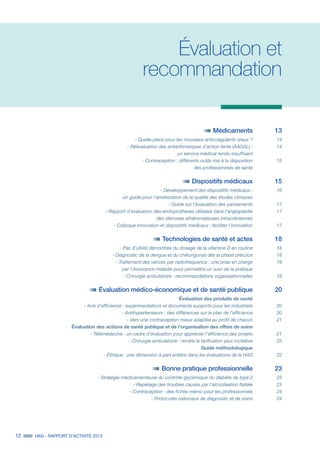12 HAS - RAPPORT D’ACTIVITÉ 2013
Évaluation et
recommandation
	 Médicaments 	 13
	 - Quelle place pour les nouveaux anticoagulants oraux ?		 14
	 - Réévaluation des antiarthrosiques d'action lente (AASAL) : 	 14
	 un service médical rendu insuffisant	
	 - Contraception : différents outils mis à la disposition	 15
	 des professionnels de santé		
	 Dispositifs médicaux 	 15
	 - Développement des dispositifs médicaux : 	 16
	 un guide pour l’amélioration de la qualité des études cliniques		
	 - Guide sur l'évaluation des pansements	 17
	 - Rapport d'évaluation des endoprothèses utilisées dans l’angioplastie	 17
	 des sténoses athéromateuses intracrâniennes	
	 - Colloque Innovation et dispositifs médicaux : faciliter l’innovation	 17
	 Technologies de santé et actes 	 18
	 - Pas d’utilité démontrée du dosage de la vitamine D en routine	 18
	 - Diagnostic de la dengue et du chikungunya dès la phase précoce	 18
	 - Traitement des varices par radiofréquence : une prise en charge 	 19
	 par l’Assurance maladie pour permettre un suivi de la pratique	
	 - Chirurgie ambulatoire : recommandations organisationnelles 	 19
	 Évaluation médico-économique et de santé publique 	 20
	 Évaluation des produits de santé	
	 - Avis d’efficience : expérimentations et documents supports pour les industriels 		 20
	 - Antihypertenseurs : des différences sur le plan de l’efficience	 20
	 - Vers une contraception mieux adaptée au profil de chacun	 21
	 Évaluation des actions de santé publique et de l’organisation des offres de soins	
	 - Télémédecine : un cadre d’évaluation pour apprécier l’efficience des projets	 21
	 - Chirurgie ambulatoire : rendre la tarification plus incitative	 22
	 Guide méthodologique	
	 - Éthique : une dimension à part entière dans les évaluations de la HAS	 22
	 Bonne pratique professionnelle 	 23
	 - Stratégie médicamenteuse du contrôle glycémique du diabète de type 2 	 23
	 - Repérage des troubles causés par l’alcoolisation fœtale 	 23
	 - Contraception : des fiches mémo pour les professionnels	 24
	 - Protocoles nationaux de diagnostic et de soins	 24
 