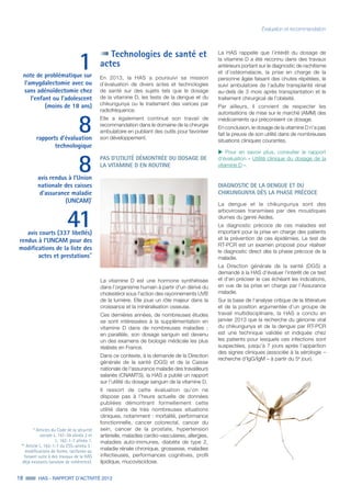 18 HAS - RAPPORT D’ACTIVITÉ 2013
Technologies de santé et
actes
En 2013, la HAS a poursuivi sa mission
d’évaluation de divers actes et technologies
de santé sur des sujets tels que le dosage
de la vitamine D, les tests de la dengue et du
chikungunya ou le traitement des varices par
radiofréquence.
Elle a également continué son travail de
recommandation dans le domaine de la chirurgie
ambulatoire en publiant des outils pour favoriser
son développement.
PAS D’UTILITÉ DÉMONTRÉE DU DOSAGE DE
LA VITAMINE D EN ROUTINE
1note de problématique sur
l’amygdalectomie avec ou
sans adénoïdectomie chez
l’enfant ou l’adolescent
(moins de 18 ans)
8rapports d’évaluation
technologique
8avis rendus à l’Union
nationale des caisses
d’assurance maladie
(UNCAM)*
41avis courts (337 libellés)
rendus à l’UNCAM pour des
modifications de la liste des
actes et prestations**
* Articles du Code de la sécurité
sociale L. 161-39 alinéa 2 et
L. 162-1-7 alinéa 1.
** Article L. 162-1-7 du CSS–alinéa 3 :
modifications de forme, tarifaires ou
faisant suite à des travaux de la HAS
déjà existants (analyse de cohérence).
Évaluation et recommandation
La vitamine D est une hormone synthétisée
dans l'organisme humain à partir d'un dérivé du
cholestérol sous l'action des rayonnements UVB
de la lumière. Elle joue un rôle majeur dans la
croissance et la minéralisation osseuse.
Ces dernières années, de nombreuses études
se sont intéressées à la supplémentation en
vitamine D dans de nombreuses maladies ;
en parallèle, son dosage sanguin est devenu
un des examens de biologie médicale les plus
réalisés en France.
Dans ce contexte, à la demande de la Direction
générale de la santé (DGS) et de la Caisse
nationale de l'assurance maladie des travailleurs
salariés (CNAMTS), la HAS a publié un rapport
sur l’utilité du dosage sanguin de la vitamine D.
Il ressort de cette évaluation qu’on ne
dispose pas à l’heure actuelle de données
publiées démontrant formellement cette
utilité dans de très nombreuses situations
cliniques, notamment : mortalité, performance
fonctionnelle, cancer colorectal, cancer du
sein, cancer de la prostate, hypertension
artérielle, maladies cardio-vasculaires, allergies,
maladies auto-immunes, diabète de type 2,
maladie rénale chronique, grossesse, maladies
infectieuses, performances cognitives, profil
lipidique, mucoviscidose.
La HAS rappelle que l’intérêt du dosage de
la vitamine D a été reconnu dans des travaux
antérieurs portant sur le diagnostic de rachitisme
et d’ostéomalacie, la prise en charge de la
personne âgée faisant des chutes répétées, le
suivi ambulatoire de l’adulte transplanté rénal
au-delà de 3 mois après transplantation et le
traitement chirurgical de l’obésité.
Par ailleurs, il convient de respecter les
autorisations de mise sur le marché (AMM) des
médicaments qui préconisent ce dosage.
En conclusion, le dosage de la vitamine D n’a pas
fait la preuve de son utilité dans de nombreuses
situations cliniques courantes.
uu Pour en savoir plus, consulter le rapport
d’évaluation « Utilité clinique du dosage de la
vitamine D ».
DIAGNOSTIC DE LA DENGUE ET DU
CHIKUNGUNYA DÈS LA PHASE PRÉCOCE
La dengue et le chikungunya sont des
arboviroses transmises par des moustiques
diurnes du genre Aedes.
Le diagnostic précoce de ces maladies est
important pour la prise en charge des patients
et la prévention de ces épidémies. Le test de
RT-PCR est un examen proposé pour réaliser
le diagnostic direct dès la phase précoce de la
maladie.
La Direction générale de la santé (DGS) a
demandé à la HAS d’évaluer l’intérêt de ce test
et d’en préciser le cas échéant les indications,
en vue de sa prise en charge par l’Assurance
maladie.
Sur la base de l’analyse critique de la littérature
et de la position argumentée d’un groupe de
travail multidisciplinaire, la HAS a conclu en
janvier 2013 que la recherche du génome viral
du chikungunya et de la dengue par RT-PCR
est une technique validée et indiquée chez
les patients pour lesquels ces infections sont
suspectées, jusqu’à 7 jours après l’apparition
des signes cliniques (associée à la sérologie –
recherche d’IgG/IgM – à partir du 5e
jour).
 