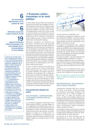 20 HAS - RAPPORT D’ACTIVITÉ 2013
Évaluation et recommandation
Évaluation médico-
économique et de santé
publique
La HAS réalise depuis 2008 des évaluations
médico-économiques des stratégies de soins,
de prescriptions ou de prise en charge pour aider
les pouvoirs publics à optimiser l’utilisation des
ressources allouées à la santé. Cette mission
s'est élargie depuis octobre 2013 avec la mise
en œuvre du décret du 2 octobre 2012, pris en
application de la loi de financement de la sécurité
sociale pour 2012, prévoyant la production
d’avis d’efficience pour un certain nombre de
médicaments et dispositifs médicaux.
Désormais, l’évaluation de l’efficience qui
doit aider à la fixation du prix par le Comité
économique des produits de santé (CEPS) est
réalisée dans le même temps que l’évaluation en
vue de l’admission au remboursement. Chacune
de ces évaluations sera donc menée par une
des commissions de la HAS : la commission de
la transparence (médicaments) et la commission
nationale d’évaluation des dispositifs médicaux
et technologies de santé (dispositifs médicaux,
actes et technologies de santé) pour l’évaluation
médico-technique, et la commission évaluation
économique et de santé publique, pour l’éva-
luation médico-économique.
En 2013, la HAS a précisé les conditions de
mise en œuvre de sa mission d’évaluation
médico-économique des produits de santé
en publiant différents documents supports à
destination des industriels. Elle a publié des
travaux dans le champ de l’évaluation médico-
économique des produits et technologies
de santé, et des recommandations en santé
publique. Elle a enfin poursuivi ses réflexions sur
l’intérêt d’une approche multidimensionnelle de
l’évaluation des technologies de santé à travers
la publication de guides méthodologiques.
ÉVALUATION DES PRODUITS DE
SANTÉ
AVIS D’EFFICIENCE : EXPÉRIMENTATIONS
ET DOCUMENTS SUPPORTS POUR LES
INDUSTRIELS
La commission évaluation économique et de
santé publique (CEESP) a procédé depuis un
an à l’élaboration d’une dizaine d'avis « flash » et
avis d'efficience dans un cadre expérimental. Afin
de préparer au mieux sa mission d’évaluation
médico-économique des produits de santé,
effective à compter du 3 octobre 20132
, la
CEESP a mis également à la disposition des
industriels divers documents supports afin de
faciliter le dépôt d’un dossier en vue d’un avis
d’efficience.
6avis économiques
expérimentaux sur les
produits de santé
6référentiels concernant
la durée d’arrêt de travail
19rapports d'évaluation
médico-économique et de
santé publique dont 4
recommandations
en santé publique
Les documents mis à disposition sont :
˜	le bordereau de dépôt d'un dossier en vue de
son examen par la CEESP : document à adres-
ser au service évaluation économique et de
santé publique en cas de revendication d'une
ASMR ou d'une ASA I, II ou III ;
˜	le rapport de présentation type : élément
constitutif du dossier déposé par le demandeur
auprès de la CEESP. Il a pour objectif de présen-
ter de manière synthétique les caractéristiques
principales du produit évalué, les principaux
choix méthodologiques de l’analyse présentée,
ainsi que ses principaux résultats ;
˜	la notice de dépôt : document présentant les
modalités pratiques de dépôt d’un dossier ;
˜	les étapes d’élaboration des avis d’efficience :
document décrivant les principales étapes de réa-
lisation d’un avis d’efficience, de la date de dépôt
de dossier jusqu’à la publication de l’avis d’effi-
cience ;
˜	le format de l’avis d’efficience rendu par la
CEESP : document présentant le contenu géné-
rique de l’avis d’efficience et de ses annexes.
uu Pour en savoir plus, consulter les documents
relatifs au dépôt d’un dossier en vue d’un avis
d’efficience.
ANTIHYPERTENSEURS : DES DIFFÉRENCES
SUR LE PLAN DE L’EFFICIENCE
L’hypertension artérielle (HTA) est un facteur
de risque d’accidents cardio-vasculaires
et d’accidents vasculaires cérébraux. Elle
concerne plus de 14 millions d’adultes en
France avec 1,2 million de nouveaux cas
par an. La HAS a été chargée d’examiner les
stratégies thérapeutiques médicamenteuses les
plus efficientes dans la prise en charge de l’HTA.
L’instauration d’un traitement antihypertenseur
s’avère efficiente en raison de la réduction du
risque d’événements cérébro-vasculaires,
cardio-vasculaires et rénaux.
Une évaluation médico-économique a comparé
les 5 principales classes d’antihypertenseurs qui
ont démontré leur efficacité en termes de morbi-
mortalité cérébro et cardio-vasculaire.
Les travaux de la HAS confirment que les
bêtabloquants ne sont pas efficients en
l’absence de complications cardio-vasculaires.
2
Voir le décret n° 2012-1116 du 2 octobre
2012 relatif aux missions médico-éco-
nomiques de la Haute Autorité de santé
sur www.legifrance.fr.
Le décret du 2 octobre 2012
pris en application de l’article
47 de la loi de financement de
la sécurité sociale pour 2012 a
étendu les compétences de la
HAS en matière d’évaluation
médico-économique. Un
avis d’efficience doit être
formulé par la commission
évaluation économique et
de santé publique pour tout
médicament ou dispositif
médical remplissant les deux
conditions suivantes :
-  la reconnaissance ou
la confirmation d'une
amélioration du service
médical rendu ou du service
attendu, majeure, importante
ou modérée, au sens du 2°
de l'article R. 163-18 et du
3° de l'article R. 165-11, est
sollicitée par l'entreprise ;
- le produit ou la technologie
a ou est susceptible d'avoir
un impact significatif sur
les dépenses de l'assurance
maladie compte tenu de son
incidence sur l'organisation
des soins, les pratiques
professionnelles ou les
conditions de prise en charge
des malades et, le cas échéant,
de son prix.
 