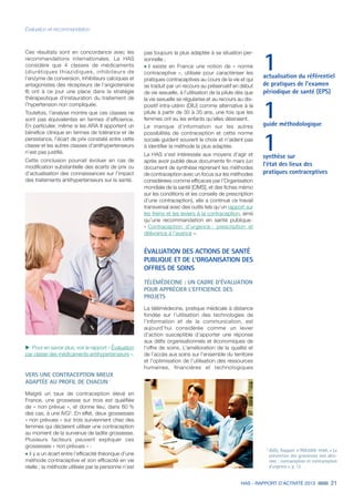 HAS - RAPPORT D’ACTIVITÉ 2013 21
Évaluation et recommandation
1actualisation du référentiel
de pratiques de l’examen
périodique de santé (EPS)
1guide méthodologique
1synthèse sur
l’état des lieux des
pratiques contraceptives
Ces résultats sont en concordance avec les
recommandations internationales. La HAS
considère que 4 classes de médicaments
(diurétiques thiazidiques, inhibiteurs de
l’enzyme de conversion, inhibiteurs calciques et
antagonistes des récepteurs de l’angiotensine
II) ont à ce jour une place dans la stratégie
thérapeutique d’instauration du traitement de
l’hypertension non compliquée.
Toutefois, l’analyse montre que ces classes ne
sont pas équivalentes en termes d’efficience.
En particulier, même si les ARA II apportent un
bénéfice clinique en termes de tolérance et de
persistance, l’écart de prix constaté entre cette
classe et les autres classes d’antihypertenseurs
n’est pas justifié.
Cette conclusion pourrait évoluer en cas de
modification substantielle des écarts de prix ou
d’actualisation des connaissances sur l’impact
des traitements antihypertenseurs sur la santé.
3
IGAS, Rapport n°RM2009-104A, « La
prévention des grossesses non dési-
rées : contraception et contraception
d'urgence », p. 12.
uu Pour en savoir plus, voir le rapport « Évaluation
par classe des médicaments antihypertenseurs ».
VERS UNE CONTRACEPTION MIEUX
ADAPTÉE AU PROFIL DE CHACUN
Malgré un taux de contraception élevé en
France, une grossesse sur trois est qualifiée
de « non prévue », et donne lieu, dans 60 %
des cas, à une IVG3
. En effet, deux grossesses
« non prévues » sur trois surviennent chez des
femmes qui déclarent utiliser une contraception
au moment de la survenue de ladite grossesse.
Plusieurs facteurs peuvent expliquer ces
grossesses « non prévues » :
˜	il y a un écart entre l’efficacité théorique d’une
méthode contraceptive et son efficacité en vie
réelle : la méthode utilisée par la personne n’est
pas toujours la plus adaptée à sa situation per-
sonnelle ;
˜	il existe en France une notion de « norme
contraceptive », utilisée pour caractériser les
pratiques contraceptives au cours de la vie et qui
se traduit par un recours au préservatif en début
de vie sexuelle, à l’utilisation de la pilule dès que
la vie sexuelle se régularise et au recours au dis-
positif intra-utérin (DIU) comme alternative à la
pilule à partir de 30 à 35 ans, une fois que les
femmes ont eu les enfants qu’elles désiraient.
Le manque d’information sur les autres
possibilités de contraception et cette norme
sociale guident souvent le choix et n’aident pas
à identifier la méthode la plus adaptée.
La HAS s’est intéressée aux moyens d’agir et
après avoir publié deux documents fin mars (un
document de synthèse reprenant les méthodes
de contraception avec un focus sur les méthodes
considérées comme efficaces par l’Organisation
mondiale de la santé [OMS], et des fiches mémo
sur les conditions et les conseils de prescription
d’une contraception), elle a continué ce travail
transversal avec des outils tels qu’un rapport sur
les freins et les leviers à la contraception, ainsi
qu’une recommandation en santé publique :
« Contraception d'urgence : prescription et
délivrance à l'avance ».
ÉVALUATION DES ACTIONS DE SANTÉ
PUBLIQUE ET DE L’ORGANISATION DES
OFFRES DE SOINS
TÉLÉMÉDECINE : UN CADRE D’ÉVALUATION
POUR APPRÉCIER L’EFFICIENCE DES
PROJETS
La télémédecine, pratique médicale à distance
fondée sur l’utilisation des technologies de
l’information et de la communication, est
aujourd’hui considérée comme un levier
d’action susceptible d’apporter une réponse
aux défis organisationnels et économiques de
l’offre de soins. L’amélioration de la qualité et
de l’accès aux soins sur l’ensemble du territoire
et l’optimisation de l’utilisation des ressources
humaines, financières et technologiques
 