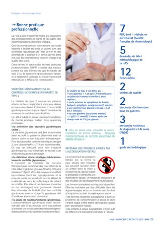 HAS - RAPPORT D’ACTIVITÉ 2013 23
Évaluation et recommandation
Bonne pratique
professionnelle
La HAS a pour mission de mettre à la disposition
des professionnels de santé et du public des
recommandations de bonne pratique.
Ces recommandations, comprenant des outils
destinés à faciliter leur mise en œuvre, sont des
synthèses rigoureuses de l’état de l’art et des
données de la science à un temps donné. Elles
ont pour but d’améliorer la prise en charge et la
qualité des soins.
Cette année, le service des bonnes pratiques
professionnelles (SBPP) a réalisé des travaux
portant sur des thèmes tels que le diabète de
type 2 ou le syndrome d’alcoolisation fœtale,
et a également participé au travail transversal
effectué par la HAS sur la contraception.
STRATÉGIE MÉDICAMENTEUSE DU
CONTRÔLE GLYCÉMIQUE DU DIABÈTE DE
TYPE 2
Le diabète de type 2 expose les patients
atteints à des complications microvasculaires
et macrovasculaires. L’obtention d’un contrôle
glycémique correct a pour objectif de réduire la
survenue de certaines complications.
La HAS a publié en janvier une recommandation
de bonne pratique traitant trois questions
principales :
˜	la définition des objectifs glycémiques
cibles ;
Le contrôle glycémique doit être individualisé
selon le profil du patient et déterminé avec lui
dans le cadre de son éducation thérapeutique.
Pour la plupart des patients diabétiques de type
2, une cible d’HbA1c ≤ 7 % est recommandée.
En cas de difficulté pour fixer l‘objectif
glycémique ou pour l’atteindre, le recours à un
endocrinologue est à envisager.
˜	la définition d’une stratégie médicamen-
teuse du contrôle glycémique ;
Il convient de mobiliser les moyens
thérapeutiques recommandés pour atteindre la
cible d’hémoglobine glyquée (HbA1c). Il faudra
réévaluer l’objectif et/ou les moyens si les effets
secondaires (dont les hypoglycémies et la
prise de poids) ou les efforts fournis altèrent la
qualité de vie, ou si le profil clinique du patient
se modifie. Par ailleurs, les femmes enceintes
ou qui envisagent une grossesse doivent
être informées de l’intérêt d’un bon contrôle
glycémique avant et durant la grossesse afin
d’améliorer le pronostic obstétrical.
˜	la place de l’autosurveillance glycémique.
L’autosurveillance glycémique n’est recom-
mandée que si les résultats sont susceptibles
d’entraîner une modification des mesures hygiéno-
diététiques et/ou du traitement médicamenteux.
Le diabète de type 2 est défini par :
• une glycémie  1,26 g/l (7,0 mmol/l) après
un jeûne de 8 heures et vérifiée à deux
reprises ;
• ou la présence de symptômes de diabète
(polyurie, polydipsie, amaigrissement) associée
à une glycémie (sur plasma veineux) ≥ 2 g/l
(11,1 mmol/l) ;
• ou une glycémie (sur plasma veineux)
≥ 2 g/l (11,1 mmol/l) 2 heures après une
charge orale de 75 g de glucose.
uu Pour en savoir plus, consulter la recom-
mandation de bonne pratique « Stratégie
médicamenteuse du contrôle glycémique du
diabète de type 2 ».
REPÉRAGE DES TROUBLES CAUSÉS PAR
L’ALCOOLISATION FŒTALE
Le syndrome d’alcoolisation
fœtale est la forme la
plus sévère des troubles
qui peuvent survenir chez
un enfant dont la mère a
consommé de l’alcool durant
la grossesse. Il comporte une
dysmorphie faciale, un retard de croissance et
des troubles du développement neurologique.
Les formes incomplètes sont les plus fréquentes.
Elles se traduisent par des difficultés dans les
apprentissages et/ou un trouble des facultés
d’adaptation sociale. Le repérage concerne :
˜	les femmes enceintes susceptibles d’avoir un
problème de consommation d’alcool et dont
l’enfant risque d’être atteint de troubles causés
par l’alcoolisation fœtale ;
˜	les enfants à risque susceptibles d’avoir subi
les effets d’une exposition prénatale à l’alcool.
7RBP, dont 1 réalisée en
partenariat (Société
française de rhumatologie)
5demandes de label
méthodologique de
la HAS
12fiches mémo
2critères de qualité
2brochures d’information
pour les patients
3protocoles nationaux
de diagnostic et de soins
(PNDS)
1guide méthodologique
 