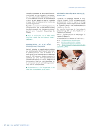 24 HAS - RAPPORT D’ACTIVITÉ 2013
Le repérage implique de demander systémati-
quement aux femmes désirant une grossesse,
aux femmes enceintes et à celles qui viennent
d’accoucher, leurs habitudes de consommation
d’alcool, en leur faisant préciser les modalités
d’usage et les périodes de consommation au
cours de la grossesse.
Il peut être nécessaire d’orienter les parents vers
un médecin (ou une équipe pluridisciplinaire)
formé au diagnostic des troubles du dévelop-
pement pour l’évaluation diagnostique de
l’enfant.
uu Pour en savoir plus, voir la fiche mémo
« Troubles causés par l’alcoolisation fœtale :
repérage ».
CONTRACEPTION : DES FICHES MÉMO
POUR LES PROFESSIONNELS
La HAS a réalisé un travail multidisciplinaire
sur la contraception dont l’objectif est d’aider
le professionnel de santé à identifier et à
proposer la ou les méthodes les plus adaptées
au profil et à la situation des personnes qui le
sollicitent. Ces fiches mémo complètent donc
plusieurs documents produits par la HAS sur la
contraception. Une fiche mémo spécifique sur
la contraception chez la femme à risque cardio-
vasculaire est aussi disponible.
uu Pour en savoir plus, voir la page Web du site
de la HAS consacrée aux fiches mémo.
Évaluation et recommandation
PROTOCOLES NATIONAUX DE DIAGNOSTIC
ET DE SOINS
L’objectif d’un protocole national de diag-
nostic et de soins (PNDS) est d’expliciter aux
professionnels concernés la prise en charge
diagnostique et thérapeutique optimale actuelle
et le parcours de soins d’un patient atteint d’une
maladie rare donnée.
Il a pour but d’optimiser et d’harmoniser la
prise en charge et le suivi de la maladie rare sur
l’ensemble du territoire.
En 2013, 3 protocoles ont été élaborés par les
centres de référence.
Pour en savoir plus consulter les PNDS 2013 :
N°50 : Thrombasthénie de Glanzmann.
N°51 : Fièvre méditerranéenne familiale.
N°52 : Syndromes périodiques associés à la
cryopyrine (CAPS).
 