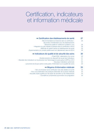 26 HAS - RAPPORT D’ACTIVITÉ 2013
Certification, indicateurs
et information médicale
	 Certification des établissements de santé 	 27
	 - Recommandations et réserves dans la certification :	 28
	 des leviers d’amélioration pour les établissements	
	 - Démarche qualité en médecine nucléaire in vivo	28
	 - Intégration du plan Hôpital numérique dans la certification V2010	 28
	 - Méthode du patient traceur en établissement de santé	 29
	 - Expérimentation du compte qualité avant son déploiement dans la V2014	 29
	 Indicateurs de qualité et de sécurité des soins	 30
	 - Projet IFAQ : élaboration d’un score	 30
	 - Double évolution du dispositif de recueil des indicateurs	 31
	 - Résultats des indicateurs sur la prévention de l’hémorragie du post-partum (HPP) en 2013	 31
	 - Nouveaux indicateurs optionnels	 32
	 - Lancement de Scope santé, le site public d’information sur la qualité des soins	 32
	 Moyens d’information médicale	 33
	 - Vers une évolution de la certification des sites dédiés à la santé	 33
	 - Pour une amélioration des pratiques éditoriales de la presse médicale	 33
	 - Nouvelle charte qualité pour les bases de données sur les médicaments	 34
	 - Connaître et comprendre la promotion et sa régulation	 34
 