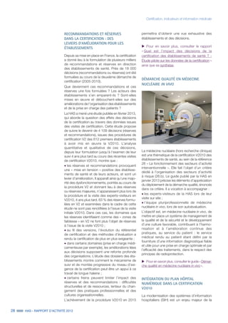 28 HAS - RAPPORT D’ACTIVITÉ 2013
Certification, indicateurs et information médicale
RECOMMANDATIONS ET RÉSERVES
DANS LA CERTIFICATION : DES
LEVIERS D’AMÉLIORATION POUR LES
ÉTABLISSEMENTS
Depuis sa mise en place en France, la certification
a donné lieu à la formulation de plusieurs milliers
de recommandations et réserves en direction
des établissements de santé. Près de 18 000
décisions (recommandations ou réserves) ont été
formulées au cours de la deuxième démarche de
certification (2005-2010).
Que deviennent ces recommandations et ces
réserves une fois formulées ? Les acteurs des
établissements s’en emparent-ils ? Sont-elles
mises en œuvre et débouchent-elles sur des
améliorations de l’organisation des établissements
et de la prise en charge des patients ?
La HAS a mené une étude publiée en février 2013,
qui aborde la question des effets des décisions
de la certification au travers des données issues
des visites de certification. Cette étude propose
de suivre le devenir de 4 109 décisions (réserves
et recommandations), issues des procédures de
certification V2 des 612 premiers établissements
à avoir mis en œuvre la V2010. L’analyse
quantitative et qualitative de ces décisions,
depuis leur formulation jusqu’à l’examen de leur
suivi 4 ans plus tard au cours des récentes visites
de certification V2010, montre que :
˜	les réserves et recommandations provoquent
une « mise en tension » positive des établisse-
ments de santé et de leurs acteurs, et sont un
levier d’amélioration. Il apparaît ainsi qu’une majo-
rité des dysfonctionnements, pointés au cours de
la procédure V2 et donnant lieu à des réserves
ou réserves majeures, n’apparaissent plus lors de
la procédure et la visite des experts-visiteurs en
V2010, 4 ans plus tard. 63 % des réserves formu-
lées en V2 et examinées dans le cadre de cette
étude ne sont pas renotifiées à l’issue de la visite
initiale V2010. Dans ces cas, les domaines que
les réserves identifiaient comme des « zones de
faiblesse » en V2 ne font plus l’objet de réserves
à l’issue de la visite V2010 ;
˜	au fil des versions, l’évolution du référentiel
de certification et des méthodes d’évaluation a
rendu la certification de plus en plus exigeante ;
˜	dans certains domaines (prise en charge médi-
camenteuse par exemple), les améliorations liées
aux décisions supposent une refonte profonde
des organisations. L’étude des dossiers des éta-
blissements montre comment le mécanisme de
suivi et de montée progressive du niveau d’exi-
gence de la certification peut être un appui à ce
travail de longue haleine ;
˜	certains freins peuvent limiter l’impact des
réserves et des recommandations : difficultés
structurelles et de ressources, lenteur du chan-
gement des pratiques professionnelles et des
cultures organisationnelles.
L’achèvement de la procédure V2010 en 2015
permettra d’obtenir une vue exhaustive des
établissements et des décisions.
uu Pour en savoir plus, consulter le rapport
« Quel est l’impact des décisions de la
certification des établissements de santé ? -
Étude pilote sur les données de la certification »
ainsi que sa synthèse.
DÉMARCHE QUALITÉ EN MÉDECINE
NUCLÉAIRE IN VIVO
La médecine nucléaire (hors recherche clinique)
est une thématique de la certification V2010 des
établissements de santé, au sein de la référence
26 « Le fonctionnement des secteurs d’activité
interventionnelle ». Elle fait l’objet d’un critère
dédié à l’organisation des secteurs d’activité
à risque (26.b). Le guide publié par la HAS en
janvier 2013 précise les éléments d’appréciation
du déploiement de la démarche qualité, énoncés
dans ce critère. Il a vocation à accompagner :
˜	les experts-visiteurs de la HAS lors de leur
visite sur site ;
˜	l’équipe pluriprofessionnelle de médecine
nucléaire in vivo, lors de son autoévaluation.
L’objectif est, en médecine nucléaire in vivo, de
mettre en place un système de management de
la qualité et de la sécurité et le développement
d’une culture favorable, contribuant à l’harmo-
nisation et à l’amélioration continue des
pratiques, au service du patient : le service
médical rendu au patient étant défini par la
fourniture d’une information diagnostique fiable
et utile pour une prise en charge optimale et par
l’efficacité des traitements, dans le respect des
principes de radioprotection.
uu Pour en savoir plus, consulter le guide « Démar-
che qualité en médecine nucléaire in vivo ».
INTÉGRATION DU PLAN HÔPITAL
NUMÉRIQUE DANS LA CERTIFICATION
V2010
La modernisation des systèmes d’information
hospitaliers (SIH) est un enjeu majeur de la
 