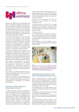 HAS - RAPPORT D’ACTIVITÉ 2013 29
Certification, indicateurs et information médicale
politique d’amélioration de l’organisation des
soins. Cet objectif, partagé par la DGOS, au
travers du programme Hôpital numérique (HN),
et par la HAS, au travers de la certification
des établissements de santé, s’est concrétisé
en 2013 par des actions visant à optimiser
l'évaluation de la dimension « systèmes d'infor-
mation » (SI), déjà intégrée dans la démarche de
certification depuis son lancement.
Les critères de la certification impactés portent
à la fois sur les fondations des systèmes
d’information hospitaliers et sur des domaines
thématiques comme l’identification du patient
à toutes les étapes de sa prise en charge, le
respect de la confidentialité, la prescription
d’examens de prélèvements en laboratoire, les
conditions de transport, la transmission des
résultats ou la délivrance médicamenteuse.
Une première intégration des indicateurs a été
réalisée pour les visites d’avril à juillet 2013. La
participation simultanée d’un collaborateur de
la DGOS et de la HAS à plusieurs visites leur a
permis d’être proches de la réalité du terrain et
de définir les outils destinés à accompagner les
établissements de santé et les experts-visiteurs.
Après analyse, la convocation de ces indica-
teurs dans les procédures de certification
est satisfaisante. Elle permet de conforter
l’investigation et d’objectiver la réponse à
l’élément d’appréciation. La HAS et la DGOS ont
donc décidé, depuis les visites de septembre
2013, que :
˜	les critères 5.a (système d’information) et 5.b
(sécurité du système d’information) sont systé-
matiquement investigués ;
˜	tous les indicateurs HN associés aux cri-
tères du manuel (inclus dans le périmètre de
visite) deviennent des éléments utiles et com-
plémentaires à l’investigation d’un élément
d’appréciation.
MÉTHODE DU PATIENT TRACEUR EN
ÉTABLISSEMENT DE SANTÉ
La méthode du patient traceur, qui constitue une
nouvelle méthode de visite de certification en
V2014, est également une méthode d’amélio-
ration de la qualité des soins utilisable par les
établissements de santé, complémentaire des
autres méthodes telles que la RMM, l’audit
clinique, le chemin clinique, etc. Il s’agit d’une
méthode orientée « parcours », qui s’intéresse
à la prise en charge globale d’un patient, aux
interfaces entre secteurs et à la collaboration
interprofessionnelle et interdisciplinaire, qui
intègre l’expérience du patient et de ses proches
et permet de travailler en équipe pluridisciplinaire
et pluriprofessionnelle à partir de la prise en
charge d’un patient.
Elle permet de se préparer à la visite de
certification et est reconnue en tant que
méthode de DPC.
La HAS a publié en octobre 2013 un guide
expérimental et propose en annexe une grille
d’entretien avec les équipes, le patient et ses
proches en référence au manuel de certification
(version V2010).
Ce guide s’adresse :
˜	aux établissements de santé et aux équipes ;
˜	aux structures ayant vocation à accompagner
ou à former les établissements (structures régio-
nales d’évaluation, organismes de formation ou
de conseil...) ;
˜	aux organismes de DPC (ODPC) qui sou-
haitent proposer un programme de DPC utilisant
cette méthode.
uu Pour en savoir plus, consulter le guide
expérimental « La méthode du patient-traceur en
établissement de santé : méthode d’amélioration
de la qualité et de la sécurité des soins ».
EXPÉRIMENTATION DU COMPTE QUALITÉ
AVANT SON DÉPLOIEMENT DANS LA V2014
Avant le déploiement du compte qualité
dans le cadre de la procédure de certification
V2014 prévue en septembre 2014, une phase
d’expérimentation a été menée auprès d’une
soixantaine d’établissements de santé entre juin
et septembre 2013, pour vérifier :
˜	l’opérationnalité du compte qualité en tant
qu’outil de pilotage, d’animation et de reporting
externe ;
˜	l’adaptation de la structure du compte qualité
aux pratiques des établissements ;
˜	le niveau de compréhension et d’appropria-
tion de ce nouvel outil par les professionnels de
santé.
Les établissements testeurs avaient à leur
disposition le prototype « compte qualité » et un
guide méthodologique afin de les aider dans le
renseignement d’un support d’expérimentation.
 