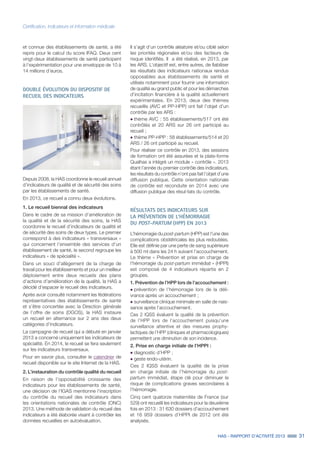 HAS - RAPPORT D’ACTIVITÉ 2013 31
Certification, indicateurs et information médicale
et connue des établissements de santé, a été
repris pour le calcul du score IFAQ. Deux cent
vingt-deux établissements de santé participent
à l’expérimentation pour une enveloppe de 10 à
14 millions d’euros.
DOUBLE ÉVOLUTION DU DISPOSITIF DE
RECUEIL DES INDICATEURS
Depuis 2008, la HAS coordonne le recueil annuel
d’indicateurs de qualité et de sécurité des soins
par les établissements de santé.
En 2013, ce recueil a connu deux évolutions.
1. Le recueil biennal des indicateurs
Dans le cadre de sa mission d’amélioration de
la qualité et de la sécurité des soins, la HAS
coordonne le recueil d’indicateurs de qualité et
de sécurité des soins de deux types. Le premier
correspond à des indicateurs « transversaux »
qui concernent l’ensemble des services d’un
établissement de santé, le second regroupe les
indicateurs « de spécialité ».
Dans un souci d’allègement de la charge de
travail pour les établissements et pour un meilleur
déploiement entre deux recueils des plans
d’actions d’amélioration de la qualité, la HAS a
décidé d’espacer le recueil des indicateurs.
Après avoir consulté notamment les fédérations
représentatives des établissements de santé
et s’être concertée avec la Direction générale
de l’offre de soins (DGOS), la HAS instaure
un recueil en alternance sur 2 ans des deux
catégories d’indicateurs.
La campagne de recueil qui a débuté en janvier
2013 a concerné uniquement les indicateurs de
spécialité. En 2014, le recueil se fera seulement
sur les indicateurs transversaux.
Pour en savoir plus, consulter le calendrier de
recueil disponible sur le site Internet de la HAS.
2. L’instauration du contrôle qualité du recueil
En raison de l’opposabilité croissante des
indicateurs pour les établissements de santé,
une décision de l’IGAS mentionne l’inscription
du contrôle du recueil des indicateurs dans
les orientations nationales de contrôle (ONC)
2013. Une méthode de validation du recueil des
indicateurs a été élaborée visant à contrôler les
données recueillies en autoévaluation.
Il s’agit d’un contrôle aléatoire et/ou ciblé selon
les priorités régionales et/ou des facteurs de
risque identifiés. Il a été réalisé, en 2013, par
les ARS. L’objectif est, entre autres, de fiabiliser
les résultats des indicateurs nationaux rendus
opposables aux établissements de santé et
utilisés notamment pour fournir une information
de qualité au grand public et pour les démarches
d’incitation financière à la qualité actuellement
expérimentales. En 2013, deux des thèmes
recueillis (AVC et PP-HPP) ont fait l’objet d’un
contrôle par les ARS :
˜	thème AVC : 55 établissements/517 ont été
contrôlés et 20 ARS sur 26 ont participé au
recueil ;
˜	thème PP-HPP : 58 établissements/514 et 20
ARS / 26 ont participé au recueil.
Pour réaliser ce contrôle en 2013, des sessions
de formation ont été assurées et la plate-forme
Qualhas a intégré un module « contrôle ». 2013
étant l’année du premier contrôle des indicateurs,
les résultats du contrôle n’ont pas fait l’objet d’une
diffusion publique. Cette orientation nationale
de contrôle est reconduite en 2014 avec une
diffusion publique des résul-tats du contrôle.
RÉSULTATS DES INDICATEURS SUR
LA PRÉVENTION DE L’HÉMORRAGIE
DU POST-PARTUM (HPP) EN 2013
L’hémorragie du post-partum (HPP) est l’une des
complications obstétricales les plus redoutées.
Elle est définie par une perte de sang supérieure
à 500 ml dans les 24 h suivant l’accouchement.
Le thème « Prévention et prise en charge de
l’hémorragie du post-partum immédiat » (HPPI)
est composé de 4 indicateurs répartis en 2
groupes.
1. Prévention de l’HPP lors de l’accouchement :
˜	prévention de l’hémorragie lors de la déli-
vrance après un accouchement ;
˜	surveillance clinique minimale en salle de nais-
sance après l’accouchement.
Ces 2 IQSS évaluent la qualité de la prévention
de l’HPP lors de l’accouchement puisqu’une
surveillance attentive et des mesures prophy-
lactiques de l’HPP (cliniques et pharmacologiques)
permettent une diminution de son incidence.
2. Prise en charge initiale de l’HPPI :
˜	diagnostic d’HPP ;
˜	geste endo-utérin.
Ces 2 IQSS évaluent la qualité de la prise
en charge initiale de l’hémorragie du post-
partum immédiat, étape clé pour diminuer le
risque de complications graves secondaires à
l’hémorragie.
Cinq cent quatorze maternités de France (sur
529) ont recueilli les indicateurs pour la deuxième
fois en 2013 : 31 630 dossiers d’accouchement
et 16 959 dossiers d’HPPI de 2012 ont été
analysés.
 