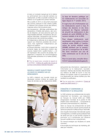 34 HAS - RAPPORT D’ACTIVITÉ 2013
et dans un contexte marqué par la loi relative
au renforcement de la sécurité sanitaire du
médicament, la HAS a souhaité contribuer à la
réflexion sur la qualité de la presse médicale.
Elle a publié en 2013 un document proposant
des bonnes pratiques et des critères qualité,
à l’attention de la presse comme des lecteurs,
organisés autour de trois grands axes :
˜	la transparence : affichage systématique des
déclarations d’intérêts des auteurs, des comi-
tés de rédaction, de toute personne ayant une
responsabilité éditoriale, transparence des pro-
cédures éditoriales, transparence des sources
de financement des recherches publiées ;
˜	l’indépendance éditoriale de la rédaction par
rapport aux influences possibles des annon-
ceurs mais également indépendance par
rapport aux éditeurs ;
˜	l’éthique éditoriale, c'est-à-dire le respect de
certaines règles de publication (citation des
sources, respect de la « qualité d’auteur »…) et
de l’expression des courants de pensée, l’en-
gagement à respecter les recommandations
internationales existantes en la matière (ICMJE,
COPE).
uu Pour en savoir plus, consulter le rapport et
la synthèse « Critères de qualité des revues et
journaux de la presse médicale française ».
NOUVELLE CHARTE QUALITÉ POUR
LES BASES DE DONNÉES SUR LES
MÉDICAMENTS
La HAS a élaboré une nouvelle charte qui
développe certains critères de qualité des
bases de données sur les médicaments (BdM) :
exhaustivité des informations ; organisation de
l’information sur le médicament ; neutralité ;
exactitude ; fraîcheur des données. Elle demande
aux éditeurs de BdM de fournir à tous les
éditeurs de logiciels d’aide à la prescription et
à la dispensation les mêmes facilités pour être
candidat à la certification.
uu Pour en savoir plus, consulter la « Charte de
qualité des BdM version 2 ».
CONNAÎTRE ET COMPRENDRE LA
PROMOTION ET SA RÉGULATION
La HAS propose aux professionnels de santé,
notamment en formation, une traduction
en français du manuel édité par l'OMS
(Organisation mondiale de la santé) et HAI
(Health Action International) : « Comprendre la
promotion pharmaceutique et y répondre ».
Selon ce manuel, les professionnels de santé
jouent un rôle clé pour assurer que les produits de
santé sont prescrits et utilisés de façon rationnelle.
Une enquête transversale internationale auprès
d'enseignants a constaté que les professionnels
de santé sont peu ou pas formés à évaluer la
promotion ou à comprendre son influence
(souvent subtile) sur leur comportement.
Ce manuel enseigne aux étudiants en santé
comment :
˜	reconnaître les techniques de marketing utili-
sées par l'industrie ;
La base de données publique sur
les médicaments est accessible en
ligne depuis le 1er
octobre 2013.
Il s'agit d'un site d'information sur
les médicaments ouvert à tous. Il
intègre des données et des liens
provenant de l'Agence nationale
de sécurité du médicament et des
produits de santé (ANSM), de l'As-
surance maladie et de la HAS.
Pour chaque médicament, sont
mentionnés, entre autres, le service
médical rendu (SMR) et l'amélio-
ration du service médical rendu
(ASMR) attribués par la commis-
sion de la transparence de la HAS.
Des liens renvoient aux avis de
cette commission sur le site de la
HAS.
Pour en savoir plus, consulter direc-
tement www.medicaments.gouv.fr.
Certification, indicateurs et information médicale
 