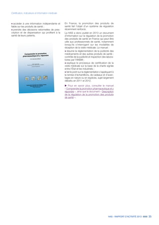 HAS - RAPPORT D’ACTIVITÉ 2013 35
˜	accéder à une information indépendante et
fiable sur les produits de santé ;
˜	prendre des décisions rationnelles de pres-
cription et de dispensation qui profitent à la
santé de leurs patients.
En France, la promotion des produits de
santé fait l'objet d'un système de régulation
récemment renforcé.
La HAS a donc publié en 2013 un document
d'information sur la régulation de la promotion
des produits de santé en France qui peut être
utile aux professionnels de santé, notamment
lorsqu'ils s'interrogent sur les modalités de
réception de la visite médicale. Le manuel :
˜	résume la réglementation de la publicité des
médicaments et des autres produits de santé :
contrôle de la publicité et inspection des labora-
toires par l'ANSM ;
˜	explique le processus de certification de la
visite médicale sur la base de la charte signée
entre l'État et les industriels ;
˜	fait le point sur la réglementation s'appliquant à
la remise d'échantillons, de cadeaux et d'avan-
tages en nature ou en espèces, sujet largement
débattu en 2011 et 2012.
uu Pour en savoir plus, consulter le manuel
« Comprendre la promotion pharmaceutique et y
répondre », ainsi que le document « Description
de la régulation de la promotion des produits
de santé ».
Certification, indicateurs et information médicale
 