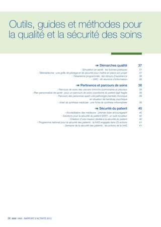 36 HAS - RAPPORT D’ACTIVITÉ 2013
Outils, guides et méthodes pour
la qualité et la sécurité des soins
	 Démarches qualité 	 37
	 - Simulation en santé : les bonnes pratiques	 37
	 - Télémédecine : une grille de pilotage et de sécurité pour mettre en place son projet	 37
	 - Césarienne programmée : les retours d’expérience	 38
	 - DPC : 40 réunions d’information	 38
	 Pertinence et parcours de soins 	 38
	 - Parcours de soins des cancers broncho-pulmonaires et pleuraux 	 38
	 - Plan personnalisé de santé : pour un parcours de soins coordonné du patient âgé fragile	 39
	 - Parcours des personnes ayant une pathologie mentale chronique	 39
	 en situation de handicap psychique	
	 - Volet de synthèse médicale : une fiche de synthèse informatisée	 39
	
	 Sécurité du patient 	 40
	 - Accréditation des médecins : premier bilan encourageant 	 40
	 - Solutions pour la sécurité du patient (SSP) : un outil novateur	 40
	 - Création d’une mission dédiée à la sécurité du patient	 40
	 - Programme national pour la sécurité des patients : la HAS engagée dans 25 actions	 41
	 - Semaine de la sécurité des patients : les actions de la HAS	 41
 
