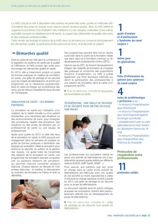 HAS - RAPPORT D’ACTIVITÉ 2013 37
Outils, guides et méthodes de qualité et de sécurité des soins
1guide d'analyse
et d'amélioration
« Syndrome du canal
carpien »
1mémo pour
les généralistes
1fiche d’information du
patient avec syndrome
du canal carpien
4notes de problématique
« pertinence » sur :
- le recours à l'hospitalisation
pour bronchiolite
- le recours à l'hospitalisation
pour bronchopneumopathie
chronique surinfectée
- amydalectomie avec ou sans
adénoïdectomie chez l'enfant
ou l'adolescent (moins de 18
ans)
- le recours à l'hospitalisation
pour endoprothèse sans
infarctus du myocarde
Protocoles de
coopération entre
professionnels
11protocoles validés
Démarches qualité
Dans le cadre de son rôle dans la contribution à
la régulation du système de santé par la qualité
et l’efficience, la HAS produit des outils pour
encourager les démarches qualité en santé.
En 2013, elle a notamment produit un guide
de bonnes pratiques en matière de simulation
en santé, une grille de pilotage et de sécurité
pour les projets de télémédecine, et enrichi son
programme sur la césarienne programmée,
dans le cadre du dossier sur la pertinence des
soins, par les retours d’expérience reçus de près
de 120 équipes.
SIMULATION EN SANTÉ : LES BONNES
PRATIQUES
La simulation en santé est l’utilisation d’un
matériel, de la réalité virtuelle ou d’un patient
standardisé, pour reproduire des situations ou
des environnements de soins, pour enseigner
des procédures, répéter des processus, des
situations ou des prises de décision par un
professionnel de santé ou une équipe de
professionnels.
Après avoir publié en 2012 un état des lieux
de la simulation en santé, la HAS poursuit son
engagement dans ce domaine en publiant un
guide de bonnes pratiques à destination des
équipes qui souhaitent utiliser la simulation pour
renforcer la sécurité du patient et la gestion
des risques. Ce guide traite de l’ensemble
des aspects de la simulation en santé. Les
programmes de simulation peuvent comporter
une ou plusieurs sessions de simulation,
qui pourront chacune comporter plusieurs
séances. Chaque séance se déroule en trois
phases distinctes : le briefing, le déroulement
du scénario de simulation lui-même et enfin le
débriefing.
La HAS conçoit et met à disposition des acteurs de santé des outils, guides et méthodes afin
d’améliorer leur prise en charge ou la mise en œuvre de leurs projets. Ainsi, la HAS définit et
organise la procédure d'accréditation des médecins ou des équipes médicales d'une même
spécialité exerçant en établissement de santé, au regard des référentiels de qualité des soins
et des pratiques professionnelles.
Cette année, les livrables et actions de la HAS dans ce domaine ont concerné principalement
les démarches qualité, la pertinence et les parcours de soins, et la sécurité du patient.
Ces programmes peuvent être mis en œuvre
aussi bien dans le cadre de la formation initiale
que dans celui de la formation continue ou du
développement professionnel continu (DPC).
Dans le cas du DPC, ils doivent nécessairement
intégrer des objectifs de formation et d’analyse
des pratiques et comporter des propositions
d'actions d'amélioration. La HAS a publié
également une fiche technique méthode qui
décrit la participation des professionnels à
une session de simulation dans le cadre d’un
programme de DPC.
uu Pour en savoir plus, consulter les documents
sur la simulation en santé.
TÉLÉMÉDECINE : UNE GRILLE DE PILOTAGE
ET DE SÉCURITÉ POUR METTRE EN PLACE
SON PROJET
Les professionnels qui souhaitent mettre en
place une activité de télémédecine ont à leur
disposition plusieurs guides édités par différents
acteurs (DGOS, ASIP Santé, ANAP…).
Pour assurer aux patients que leur prise
en charge dans le cadre d’une activité de
télémédecine est effectuée avec une qualité
et une sécurité au moins équivalentes à celles
d’une prise en charge classique, la HAS a publié
en 2013 une grille de pilotage et de sécurité
pour un projet de télémédecine.
Le document identifie ainsi 55 points critiques
auxquels les promoteurs doivent être particu-
lièrement attentifs lors du développement du
projet de télémédecine.
uu Pour en savoir plus, consulter la « Grille
de pilotage et de sécurité d’un projet de
télémédecine ».
 