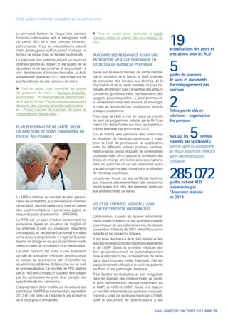 HAS - RAPPORT D’ACTIVITÉ 2013 39
Outils, guides et méthodes de qualité et de sécurité des soins
Le principal facteur de risque des cancers
broncho-pulmonaires est le tabagisme actif
ou passif (85 - 90 % des cancers broncho-
pulmonaires). Pour le mésothéliome pleural
malin, le tabagisme actif ou passif n’est pas un
facteur de risque mais un facteur multiplicatif.
Le parcours des patients prévoit un suivi qui
donne la priorité au respect d’une qualité de vie
du patient et de ses proches et se poursuit « à
vie » dans les cas d’évolution favorable. La HAS
a également réalisé en 2013 des fiches sur les
points critiques de ces parcours de soins.
uu Pour en savoir plus, consulter les guides
du parcours de soins « Cancers broncho-
pulmonaires » et « Mésothéliome pleural malin »
ainsi que les fiches « Points critiques du parcours
de soins des cancers broncho-pulmonaires »
et « Points critiques du parcours de soins du
mésothéliome pleural malin ».
PLAN PERSONNALISÉ DE SANTÉ : POUR
UN PARCOURS DE SOINS COORDONNÉ DU
PATIENT ÂGÉ FRAGILE
La HAS a élaboré un modèle de plan person-
nalisé de santé (PPS), à la demande du ministère
de la Santé, dans le cadre de la mise en œuvre
des expérimentations « personnes âgées en
risque de perte d’autonomie » (PAERPA).
Le PPS est un plan d’action concernant les
personnes âgées en situation de fragilité et/
ou atteintes d’une (ou plusieurs) maladie(s)
chronique(s), et nécessitant un travail formalisé
entre acteurs de proximité. Il s’agit de favoriser
la prise en charge en équipe pluriprofessionnelle
dans un cadre de coopération non hiérarchique.
Ce plan d’action fait suite à une évaluation
globale de la situation médicale, psychologique
et sociale de la personne afin d’identifier les
situations à problèmes. Il débouche sur un suivi
et une réévaluation. Le modèle de PPS élaboré
par la HAS est un support qui peut être adapté
par les professionnels pour tenir compte des
spécificités de leur démarche.
L’appropriation de ce modèle par les acteurs des
prototypes PAERPA a commencé en septembre
2013 et il est prévu de l’adapter à une échéance
de 6 mois puis d’une année.
19actualisations des actes et
prestations pour les ALD
5guides du parcours
de soins et documents
d’accompagnement des
parcours
2fiches points clés et
solutions – organisation
des parcours
Avis sur les 5 mémos
élaborés par la CNAMTS
dans le cadre du programme
de retour à domicile (PRADO)
après décompensation
cardiaque
285 072guides patient ALD
commandés par
l’Assurance maladie
en 2013
uu Pour en savoir plus, consulter le mode
d’emploi et les dix points clés pour réaliser un
PPS.
PARCOURS DES PERSONNES AYANT UNE
PATHOLOGIE MENTALE CHRONIQUE EN
SITUATION DE HANDICAP PSYCHIQUE
Saisie sur plusieurs thèmes de santé mentale
par le ministère de la Santé, la HAS a décidé
de consacrer des travaux aux champs de la
psychiatrie et de la santé mentale, et pour ce,
travaille étroitement avec l’ensemble des acteurs
concernés (professionnels, représentants des
usagers, pouvoirs publics…), pour promouvoir
la complémentarité des travaux et envisager
la mise en œuvre de ces productions dans la
pratique quotidienne.
Pour cela, la HAS a mis en place un comité
de suivi du programme, présidé par le Dr Yvan
Halimi (CH de La Roche-sur-Yon), qui s’est réuni
pour la première fois en octobre 2013.
Sur le thème des parcours des personnes
en situation de handicap psychique, il s’agit
pour la HAS de promouvoir la coopération
entre les différents acteurs (champs sanitaire,
médico-social, social, éducatif, de la réinsertion
professionnelle) afin d’assurer la continuité des
prises en charge et d’éviter ainsi des ruptures
dans les parcours de vie des personnes ayant
une pathologie mentale chronique et en situation
de handicap psychique.
Un premier travail sur les certificats destinés
aux maisons départementales des personnes
handicapées doit offrir des réponses pratiques
aux professionnels de santé.
VOLET DE SYNTHÈSE MÉDICALE : UNE
FICHE DE SYNTHÈSE INFORMATISÉE
L’élaboration, à partir du dossier informatisé,
par le médecin traitant d’une synthèse annuelle
pour chacun de ses patients est inscrite dans la
convention médicale de 2011 entre l’Assurance
maladie et les médecins libéraux.
Sur la base des travaux de la HAS réalisés en lien
avec les représentants des médecins généralistes
et de l’ASIP Santé, la synthèse médicale doit
être progressivement et automatiquement
mise à disposition des professionnels de santé
dans leurs logiciels métier habituels. Elle est
particulièrement utile pour le suivi de patients
souffrant d’une pathologie chronique.
Pour faciliter sa réalisation et son intégration
dans les logiciels des professionnels de santé,
et pour permettre son partage notamment via
le DMP, la HAS et l’ASIP Santé ont élaboré
un modèle informatisé de synthèse médicale,
nommé « volet de synthèse médicale » (VSM),
dont le document de spécifications a été
 